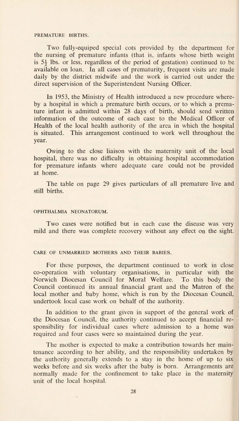 PREMATURE BIRTHS. Two fully-equiped special cots provided by the department for the nursing of premature infants (that is, infants whose birth weight is 5J lbs. or less, regardless of the period of gestation) continued to be available on loan. In all cases of prematurity, frequent visits are made daily by the district midwife and the work is carried out under the direct supervision of the Superintendent Nursing Officer. In 1953, the Ministry of Health introduced a new procedure where- by a hospital in which a premature birth occurs, or to which a prema- ture infant is admitted within 28 days of birth, should send written information of the outcome of each case to the Medical Officer of Health of the local health authority of the area in which the hospital is situated. This arrangement continued to work well throughout the year. Owing to the close liaison with the maternity unit of the local hospital, there was no difficulty in obtaining hospital accommodation for premature infants where adequate care could not be provided at home. The table on page 29 gives particulars of all premature live and still births. OPHTHALMIA NEONATORUM. Two cases were notified but in each case the disease was very mild and there was complete recovery without any effect on the sight. CARE OF UNMARRIED MOTHERS AND THEIR BABIES. For these purposes, the department continued to work in close co-operation with voluntary organisations, in particular with the Norwich Diocesan Council for Moral Welfare. To this body the Council continued its annual financial grant and the Matron of the local mother and baby home, which is run by the Diocesan Council, undertook local case work on behalf of the authority. In addition to the grant given in support of the general work of the Diocesan Council, the authority continued to accept financial re- sponsibility for individual cases where admission to a home was required and four cases were so maintained during the year. The mother is expected to make a contribution towards her main- tenance according to her ability, and the responsibility undertaken by the authority generally extends to a stay in the home of up to six weeks before and six weeks after the baby is born. Arrangements are normally made for the confinement to take place in the maternity unit of the local hospital.