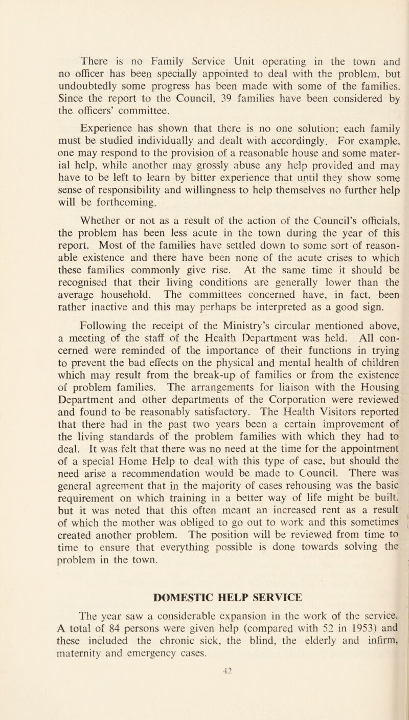 There is no Family Service Unit operating in the town and no officer has been specially appointed to deal with the problem, but undoubtedly some progress has been made with some of the families. Since the report to the Council, 39 families have been considered by the officers’ committee. Experience has shown that there is no one solution; each family must be studied individually and dealt with accordingly. For example, one may respond to the provision of a reasonable house and some mater- ial help, while another may grossly abuse any help provided and may have to be left to learn by bitter experience that until they show some sense of responsibility and willingness to help themselves no further help will be forthcoming. Whether or not as a result of the action of the Council’s officials, the problem has been less acute in the town during the year of this report. Most of the families have settled down to some sort of reason- able existence and there have been none of the acute crises to which these families commonly give rise. At the same time it should be recognised that their living conditions are generally lower than the average household. The committees concerned have, in fact, been rather inactive and this may perhaps be interpreted as a good sign. Following the receipt of the Ministry’s circular mentioned above, a meeting of the staff of the Health Department was held. All con- cerned were reminded of the importance of their functions in trying to prevent the bad effects on the physical and mental health of children which may result from the break-up of families or from the existence of problem families. The arrangements for liaison with the Housing Department and other departments of the Corporation were reviewed and found to be reasonably satisfactory. The Health Visitors reported that there had in the past two years been a certain improvement of the living standards of the problem families with which they had to deal. It was felt that there was no need at the time for the appointment of a special Home Help to deal with this type of case, but should the need arise a recommendation would be made to Council. There was general agreement that in the majority of cases rehousing was the basic requirement on which training in a better way of life might be built, but it was noted that this often meant an increased rent as a result of which the mother was obliged to go out to work and this sometimes created another problem. The position will be reviewed from time to time to ensure that everything possible is done towards solving the problem in the town. DOMESTIC HELP SERVICE The year saw a considerable expansion in the work of the service. A total of 84 persons were given help (compared with 52 in 1953) and these included the chronic sick, the blind, the elderly and infirm, maternity and emergency cases.