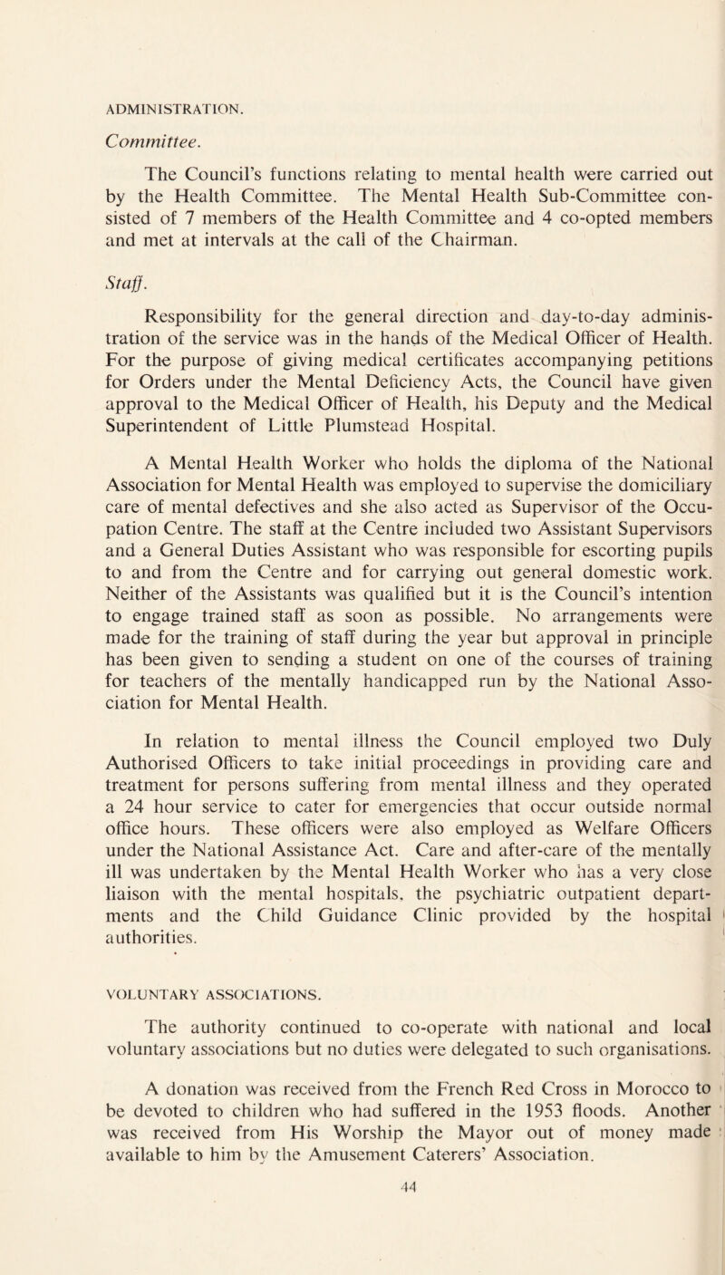 ADMINISTRATION. Committee. The Council’s functions relating to mental health were carried out by the Health Committee. The Mental Health Sub-Committee con- sisted of 7 members of the Health Committee and 4 co-opted members and met at intervals at the call of the Chairman. Staff. Responsibility for the general direction and day-to-day adminis- tration of the service was in the hands of the Medical Officer of Health. For the purpose of giving medical certificates accompanying petitions for Orders under the Mental Deficiency Acts, the Council have given approval to the Medical Officer of Health, his Deputy and the Medical Superintendent of Little Plumstead Hospital. A Mental Health Worker who holds the diploma of the National Association for Mental Health was employed to supervise the domiciliary care of mental defectives and she also acted as Supervisor of the Occu- pation Centre. The staff at the Centre included two Assistant Supervisors and a General Duties Assistant who was responsible for escorting pupils to and from the Centre and for carrying out general domestic work. Neither of the Assistants was qualified but it is the Council’s intention to engage trained staff as soon as possible. No arrangements were made for the training of staff during the year but approval in principle has been given to sending a student on one of the courses of training for teachers of the mentally handicapped run by the National Asso- ciation for Mental Health. In relation to mental illness the Council employed two Duly Authorised Officers to take initial proceedings in providing care and treatment for persons suffering from mental illness and they operated a 24 hour service to cater for emergencies that occur outside normal office hours. These officers were also employed as Welfare Officers under the National Assistance Act. Care and after-care of the mentally ill was undertaken by the Mental Health Worker who has a very close liaison with the mental hospitals, the psychiatric outpatient depart- ments and the Child Guidance Clinic provided by the hospital authorities. VOLUNTARY ASSOCIATIONS. The authority continued to co-operate with national and local voluntary associations but no duties were delegated to such organisations. A donation was received from the French Red Cross in Morocco to be devoted to children who had suffered in the 1953 floods. Another was received from His Worship the Mayor out of money made available to him by the Amusement Caterers’ Association.