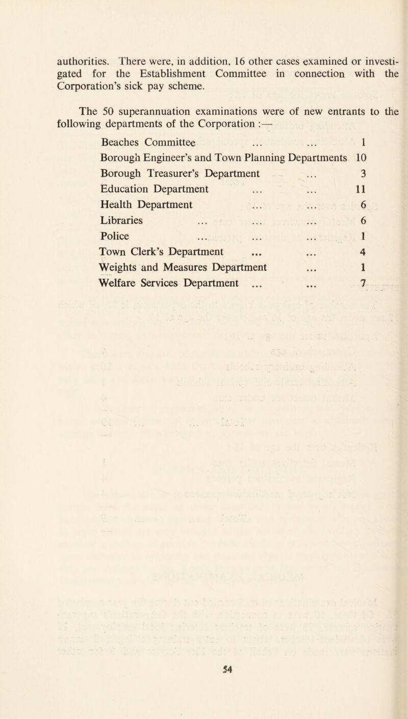 authorities. There were, in addition, 16 other cases examined or investi- gated for the Establishment Committee in connection with the Corporation’s sick pay scheme. The 50 superannuation examinations were of new entrants to the following departments of the Corporation :— Beaches Committee ... ... 1 Borough Engineer’s and Town Planning Departments 10 Borough Treasurer’s Department ... 3 Education Department ... ... 11 Health Department ... ... 6 Libraries ... ... .... 6 Police ... ... ... 1 Town Clerk’s Department ... ... 4 Weights and Measures Department ... 1 Welfare Services Department ... ... 7