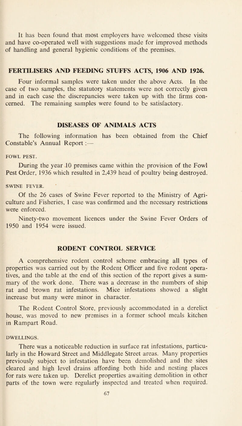 It has been found that most employers have welcomed these visits and have co-operated well with suggestions made for improved methods of handling and general hygienic conditions of the premises. FERTILISERS AND FEEDING STUFFS ACTS, 1906 AND 1926. Four informal samples were taken under the above Acts. In the case of two samples, the statutory statements were not correctly given and in each case the discrepancies were taken up with the firms con- cerned. The remaining samples were found to be satisfactory. DISEASES OF ANIMALS ACTS The following information has been obtained from the Chief Constable’s Annual Report FOWL PEST. During the year .10 premises came within the provision of the Fowl Pest Order, 1936 which resulted in 2,439 head of poultry being destroyed. SWINE FEVER. Of the 26 cases of Swine Fever reported to the Ministry of Agri- culture and Fisheries, 1 case was confirmed and the necessary restrictions were enforced. Ninety-two movement licences under the Swine Fever Orders of 1950 and 1954 were issued. RODENT CONTROL SERVICE A comprehensive rodent control scheme embracing all types of properties was carried out by the Rodent Officer and five rodent opera- tives, and the table at the end of this section of the report gives a sum- mary of the work done. There was a decrease in the numbers of ship rat and brown rat infestations. Mice infestations showed a slight increase but many were minor in character. The Rodent Control Store, previously accommodated in a derelict house, was moved to new premises in a former school meals kitchen in Rampart Road. DWELLINGS. There was a noticeable reduction in surface rat infestations, particu- larly in the Howard Street and Middlegate Street areas. Many properties previously subject to infestation have been demolished and the sites cleared and high level drains affording both hide and nesting places for rats were taken up. Derelict properties awaiting demolition in other parts of the town were regularly inspected and treated when required.