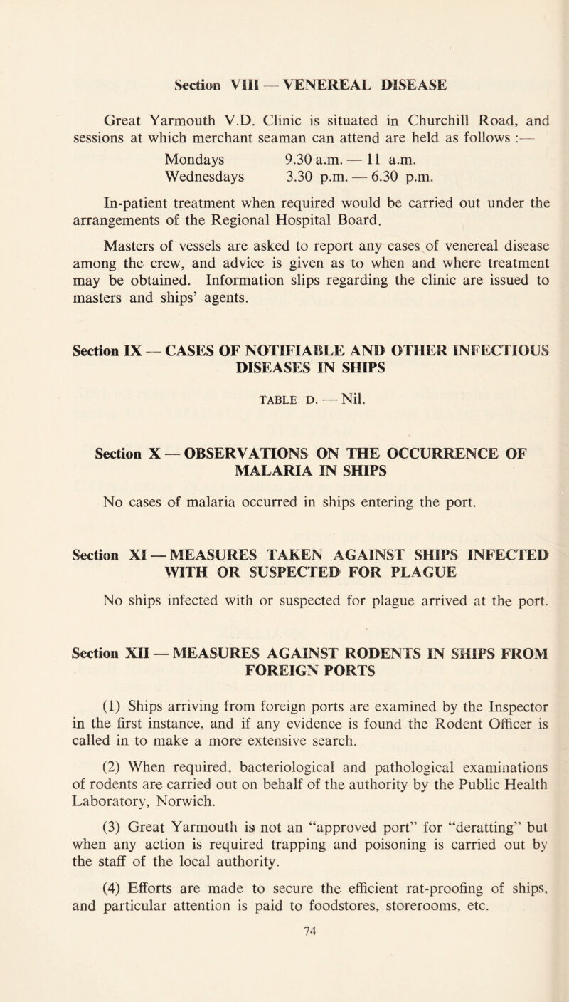 Section ViH — VENEREAL DISEASE Great Yarmouth V.D. Clinic is situated in Churchill Road, and sessions at which merchant seaman can attend are held as follows — Mondays 9.30 a.m. — 11 a.m. Wednesdays 3.30 p.m. — 6.30 p.m. In-patient treatment when required would be carried out under the arrangements of the Regional Hospital Board. Masters of vessels are asked to report any cases of venereal disease among the crew, and advice is given as to when and where treatment may be obtained. Information slips regarding the clinic are issued to masters and ships’ agents. Section IX — CASES OF NOTIFIABLE AND OTHER INFECTIOUS DISEASES IN SHIPS TABLE D. — Nil. Section X — OBSERVATIONS ON THE OCCURRENCE OF MALARIA IN SHIPS No cases of malaria occurred in ships entering the port. Section XI — MEASURES TAKEN AGAINST SHIPS INFECTED WITH OR SUSPECTED FOR PLAGUE No ships infected with or suspected for plague arrived at the port. Section XII — MEASURES AGAINST RODENTS IN SHIPS FROM FOREIGN PORTS (1) Ships arriving from foreign ports are examined by the Inspector in the first instance, and if any evidence is found the Rodent Officer is called in to make a more extensive search. (2) When required, bacteriological and pathological examinations of rodents are carried out on behalf of the authority by the Public Health Laboratory, Norwich. (3) Great Yarmouth is not an “approved port” for “deratting” but when any action is required trapping and poisoning is carried out by the staff of the local authority. (4) Efforts are made to secure the efficient rat-proofing of ships, and particular attention is paid to foodstores, storerooms, etc. 7-1