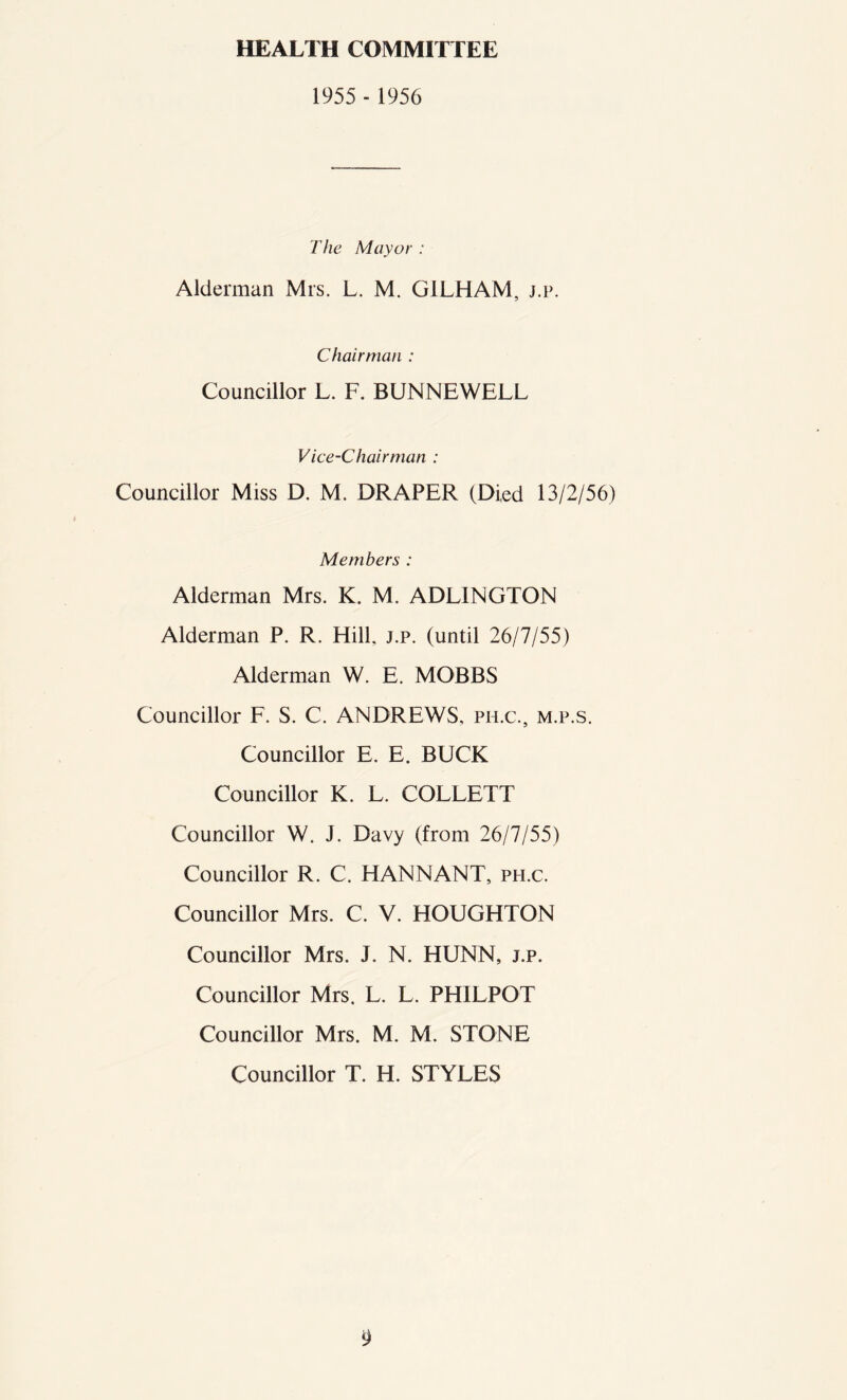 HEALTH COMMITTEE 1955 - 1956 The Mayor : Alderman Mrs. L. M. G1LHAM, j.p. Chairman : Councillor L. F. BUNNEWELL Vice-Chairman : Councillor Miss D. M. DRAPER (Died 13/2/56) Members : Alderman Mrs. K. M. ADLINGTON Alderman P. R. Hill. j.p. (until 26/7/55) Alderman W. E. MOBBS Councillor F. S. C. ANDREWS, ph.c, m.p.s. Councillor E. E. BUCK Councillor K. L. COLLETT Councillor W. J. Davy (from 26/7/55) Councillor R. C. HANNANT, ph.c. Councillor Mrs. C. V. HOUGHTON Councillor Mrs. J. N. HUNN, j.p. Councillor Mrs. L. L. PHILPOT Councillor Mrs. M. M. STONE Councillor T. H. STYLES