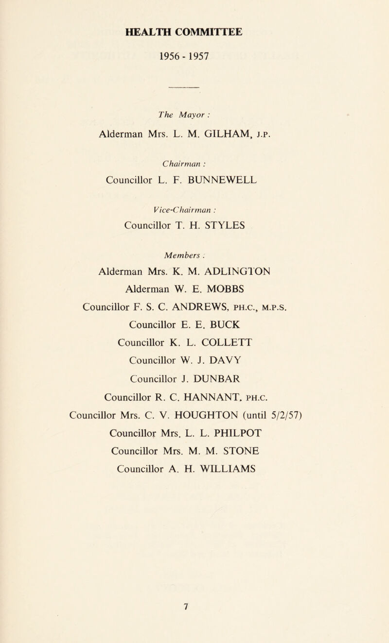 HEALTH COMMITTEE 1956- 1957 The Mayor : Alderman Mrs. L. M. G1LHAM, j.p. Chairman : Councillor L. F. BUN NEWELL Vice-Chairman : Councillor T. H. STYLES Members . Alderman Mrs. K. M. ADLINGTON Alderman W. E. MOBBS Councillor F. S. C. ANDREWS, ph.c.s m.p.s. Councillor E. E. BUCK Councillor K. L. COLLETT Councillor W. J. DAVY Councillor J. DUNBAR Councillor R. C. HANNANT, ph.c. Councillor Mrs. C. V. HOUGHTON (until 5/2/57) Councillor Mrs. L. L. PHILPOT Councillor Mrs. M. M. STONE Councillor A. H. WILLIAMS