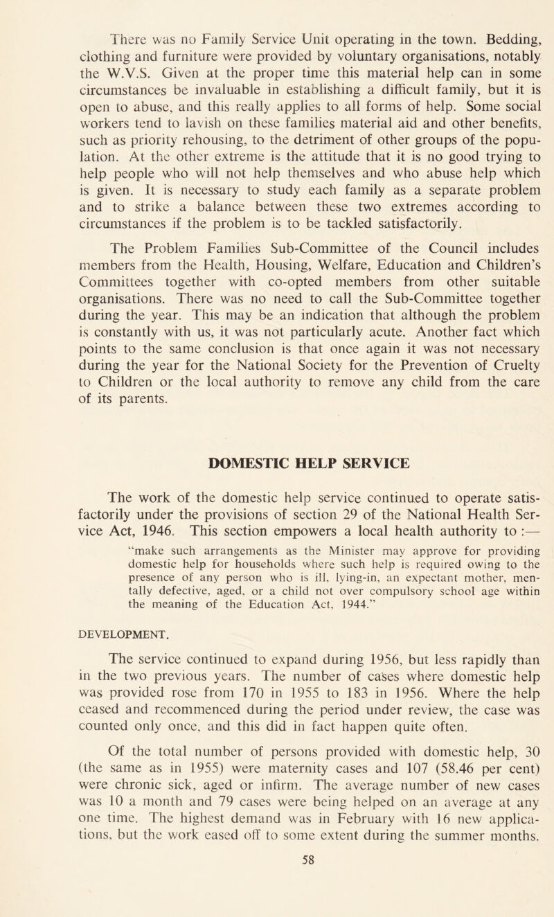 There was no Family Service Unit operating in the town. Bedding, clothing and furniture were provided by voluntary organisations, notably the W.V.S. Given at the proper time this material help can in some circumstances be invaluable in establishing a difficult family, but it is open to abuse, and this really applies to all forms of help. Some social workers tend to lavish on these families material aid and other benefits, such as priority rehousing, to the detriment of other groups of the popu- lation. At the other extreme is the attitude that it is no good trying to help people who will not help themselves and who abuse help which is given. It is necessary to study each family as a separate problem and to strike a balance between these two extremes according to circumstances if the problem is to be tackled satisfactorily. The Problem Families Sub-Committee of the Council includes members from the Health, Housing, Welfare, Education and Children’s Committees together with co-opted members from other suitable organisations. There was no need to call the Sub-Committee together during the year. This may be an indication that although the problem is constantly with us, it was not particularly acute. Another fact which points to the same conclusion is that once again it was not necessary during the year for the National Society for the Prevention of Cruelty to Children or the local authority to remove any child from the care of its parents. DOMESTIC HELP SERVICE The work of the domestic help service continued to operate satis- factorily under the provisions of section 29 of the National Health Ser- vice Act, 1946. This section empowers a local health authority to :— “make such arrangements as the Minister may approve for providing domestic help for households where such help is required owing to the presence of any person who is ill, lying-in, an expectant mother, men- tally defective, aged, or a child not over compulsory school age within the meaning of the Education Act, 1944.” DEVELOPMENT. The service continued to expand during 1956, but less rapidly than in the two previous years. The number of cases where domestic help was provided rose from 170 in 1955 to 183 in 1956. Where the help ceased and recommenced during the period under review, the case was counted only once, and this did in fact happen quite often. Of the total number of persons provided with domestic help, 30 (the same as in 1955) were maternity cases and 107 (58.46 per cent) were chronic sick, aged or infirm. The average number of new cases was 10 a month and 79 cases were being helped on an average at any one time. The highest demand was in February with 16 new applica- tions, but the work eased off to some extent during the summer months.