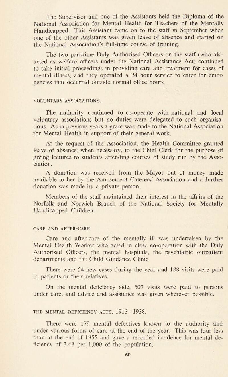 The Supervisor and one of the Assistants held the Diploma of the National Association for Mental Health for Teachers of the Mentally Handicapped. This Assistant came on to the staff in September when one of the other Assistants was given leave of absence and started on the National Association’s full-time course of training. The two part-time Duly Authorised Officers on the staff (who also acted as welfare officers under the National Assistance Act) continued to take initial proceedings in providing care and treatment for cases of mental illness, and they operated a 24 hour service to cater for emer- gencies that occurred outside normal office hours. VOLUNTARY ASSOCIATIONS. The authority continued to co-operate with national and local voluntary associations but no duties were delegated to such organisa- tions. As in previous years a grant was made to the National Association for Mental Health in support of their general work. At the request of the Association, the Health Committee granted leave of absence, when necessary, to the Chief Clerk for the purpose of giving lectures to students attending courses of study run by the Asso- ciation. A donation was received from the Mayor out of money made available to her by the Amusement Caterers’ Association and a further donation was made by a private person. Members of the staff maintained their interest in the affairs of the Norfolk and Norwich Branch of the National Society for Mentally Handicapped Children. CARE AND AFTER-CARE. Care and after-care of the mentally ill was undertaken by the Mental Health Worker who acted in close co-operation with the Duly Authorised Officers, the mental hospitals, the psychiatric outpatient departments and the Child Guidance Clinic. There were 54 new cases during the year and 188 visits were paid to patients or their relatives. On the mental deficiency side, 502 visits were paid to persons under care, and advice and assistance was given wherever possible. THE MENTAL DEFICIENCY ACTS, 1913 - 1938. There were 179 mental defectives known to the authority and under various forms of care at the end of the year. This was four less than at the end of 1955 and gave a recorded incidence for mental de- ficiency of 3.48 per 1,000 of the population.