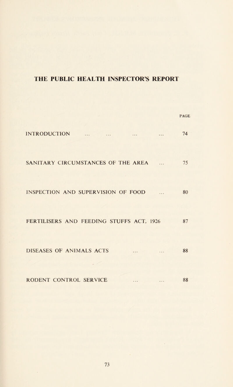 PAGE INTRODUCTION ... ... ... ... 74 SANITARY CIRCUMSTANCES OF THE AREA ... 75 INSPECTION AND SUPERVISION OF FOOD ... 80 FERTILISERS AND FEEDING STUFFS ACT, 1926 87 DISEASES OF ANIMALS ACTS ... ... 88 RODENT CONTROL SERVICE ... ... 88