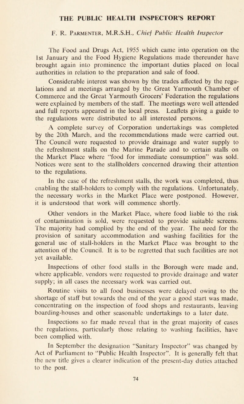 F. R. Parmenter, M.R.S.H., Chief Public Health Inspector The Food and Drugs Act, 1955 which came into operation on the 1st January and the Food Hygiene Regulations made thereunder have brought again into prominence the important duties placed on local authorities in relation to the preparation and sale of food. Considerable interest was shown by the trades affected by the regu- lations and at meetings arranged by the Great Yarmouth Chamber of Commerce and the Great Yarmouth Grocers’ Federation the regulations were explained by members of the stalf. The meetings were well attended and full reports appeared in the local press. Leaflets giving a guide to the regulations were distributed to all interested persons. A complete survey of Corporation undertakings was completed by the 20th March, and the recommendations made were carried out. The Council were requested to provide drainage and water supply to the refreshment stalls on the Marine Parade and to certain stalls on the Market Place where “food for immediate consumption” was sold. Notices were sent to the stallholders concerned drawing their attention to the regulations. In the case of the refreshment stalls, the work was completed, thus enabling the stall-holders to comply with the regulations. Unfortunately, the necessary works in the Market Place were postponed. However, it is understood that work will commence shortly. Other vendors in the Market Place, where food liable to the risk of contamination is sold, were requested to provide suitable screens. The majority had complied by the end of the year. The need for the provision of sanitary accommodation and washing facilities for the general use of stall-holders in the Market Place was brought to the attention of the Council. It is to be regretted that such facilities are not yet available. Inspections of other food stalls in the Borough were made and, where applicable, vendors were requested to provide drainage and water supply; in all cases the necessary work was carried out. Routine visits to all food businesses were delayed owing to the shortage of staff but towards the end of the year a good start was made, concentrating on the inspection of food shops and restaurants, leaving boarding-houses and other seasonable undertakings to a later date. Inspections so far made reveal that in the great majority of cases the regulations, particularly those relating to washing facilities, have been complied with. In September the designation “Sanitary Inspector” was changed by Act of Parliament to “Public Health Inspector”. It is generally felt that the new title gives a clearer indication of the present-day duties attached to the post.