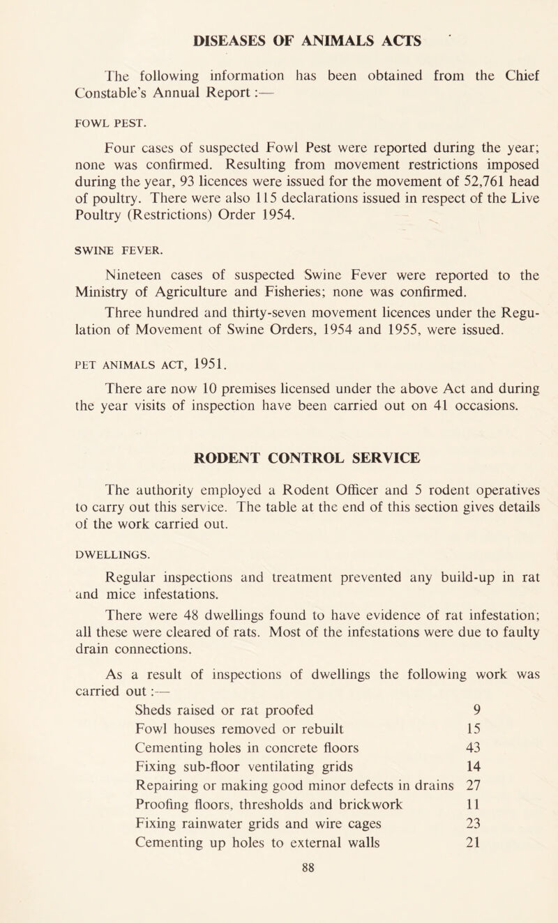 DISEASES OF ANIMALS ACTS The following information has been obtained from the Chief Constable’s Annual Report:— FOWL PEST. Four cases of suspected Fowl Pest were reported during the year; none was confirmed. Resulting from movement restrictions imposed during the year, 93 licences were issued for the movement of 52,761 head of poultry. There were also 115 declarations issued in respect of the Live Poultry (Restrictions) Order 1954. SWINE FEVER. Nineteen cases of suspected Swine Fever were reported to the Ministry of Agriculture and Fisheries; none was confirmed. Three hundred and thirty-seven movement licences under the Regu- lation of Movement of Swine Orders, 1954 and 1955, were issued. PET ANIMALS ACT, 1951. There are now 10 premises licensed under the above Act and during the year visits of inspection have been carried out on 41 occasions. RODENT CONTROL SERVICE The authority employed a Rodent Officer and 5 rodent operatives to carry out this service. The table at the end of this section gives details of the work carried out. DWELLINGS. Regular inspections and treatment prevented any build-up in rat and mice infestations. There were 48 dwellings found to have evidence of rat infestation; all these were cleared of rats. Most of the infestations were due to faulty drain connections. As a result of inspections of dwellings the following work was carried out:— Sheds raised or rat proofed 9 Fowl houses removed or rebuilt 15 Cementing holes in concrete floors 43 Fixing sub-floor ventilating grids 14 Repairing or making good minor defects in drains 27 Proofing floors, thresholds and brickwork 11 Fixing rainwater grids and wire cages 23 Cementing up holes to external walls 21