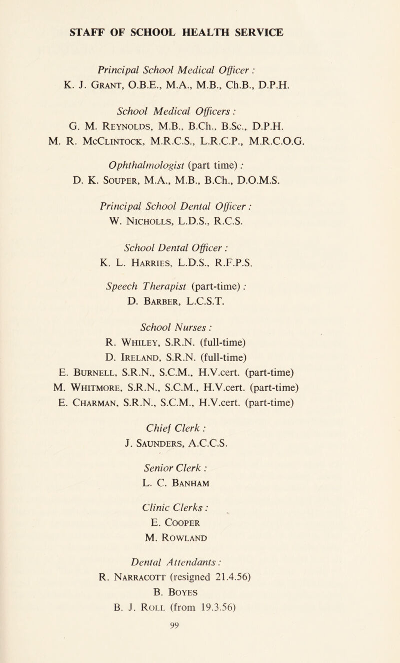 STAFF OF SCHOOL HEALTH SERVICE Principal School Medical Officer : K. J. Grant, O.B.E., M.A., M.B., Ch.B., D.P.H. School Medical Officers: G. M. Reynolds, M.B., B.Ch., B.Sc., D.P.H. M. R. McClintock, M.R.C.S., L.R.C.P., M.R.C.O.G. Ophthalmologist (part time) : D. K. Souper, M.A., M.B., B.Ch., D.O.M.S. Principal School Dental Officer : W. Nicholls, L.D.S., R.C.S. School Dental Officer: K. L. Harries, L.D.S., R.F.P.S. Speech Therapist (part-time); D. Barber, L.C.S.T. School Nurses: R. Whiley, S.R.N. (full-time) D. Ireland, S.R.N. (full-time) E. Burnell, S.R.N., S.C.M., H.V.cert. (part-time) M. Whitmore, S.R.N., S.C.M., H.V.cert. (part-time) E. Charman, S.R.N., S.C.M., H.V.cert. (part-time) Chief Clerk: J. Saunders, A.C.C.S. Senior Clerk : L. C. Banham Clinic Clerks: E. Cooper M. Rowland Dental A ttendants: R. Narracott (resigned 21.4.56) B. Boyes B. J. Roll (from 19.3.56)