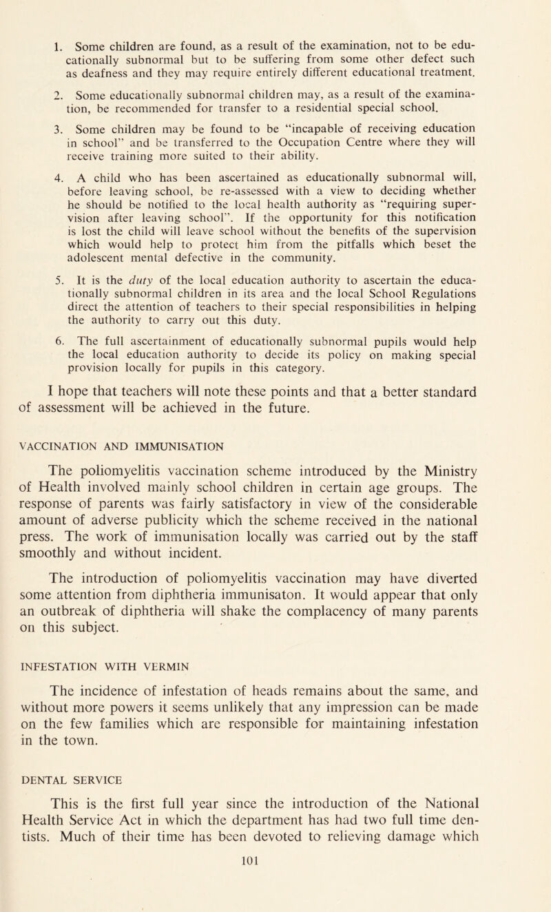 1. Some children are found, as a result of the examination, not to be edu- cationally subnormal but to be suffering from some other defect such as deafness and they may require entirely different educational treatment. 2. Some educationally subnormal children may, as a result of the examina- tion, be recommended for transfer to a residential special school. 3. Some children may be found to be “incapable of receiving education in school’’ and be transferred to the Occupation Centre where they will receive training more suited to their ability. 4. A child who has been ascertained as educationally subnormal will, before leaving school, be re-assessed with a view to deciding whether he should be notified to the local health authority as “requiring super- vision after leaving school”. If the opportunity for this notification is lost the child will leave school without the benefits of the supervision which would help to protect him from the pitfalls which beset the adolescent mental defective in the community. 5. It is the duty of the local education authority to ascertain the educa- tionally subnormal children in its area and the local School Regulations direct the attention of teachers to their special responsibilities in helping the authority to carry out this duty. 6. The full ascertainment of educationally subnormal pupils would help the local education authority to decide its policy on making special provision locally for pupils in this category. I hope that teachers will note these points and that a better standard of assessment will be achieved in the future. VACCINATION AND IMMUNISATION The poliomyelitis vaccination scheme introduced by the Ministry of Health involved mainly school children in certain age groups. The response of parents was fairly satisfactory in view of the considerable amount of adverse publicity which the scheme received in the national press. The work of immunisation locally was carried out by the staff smoothly and without incident. The introduction of poliomyelitis vaccination may have diverted some attention from diphtheria immunisaton. It would appear that only an outbreak of diphtheria will shake the complacency of many parents on this subject. INFESTATION WITH VERMIN The incidence of infestation of heads remains about the same, and without more powers it seems unlikely that any impression can be made on the few families which are responsible for maintaining infestation in the town. DENTAL SERVICE This is the first full year since the introduction of the National Health Service Act in which the department has had two full time den- tists. Much of their time has been devoted to relieving damage which