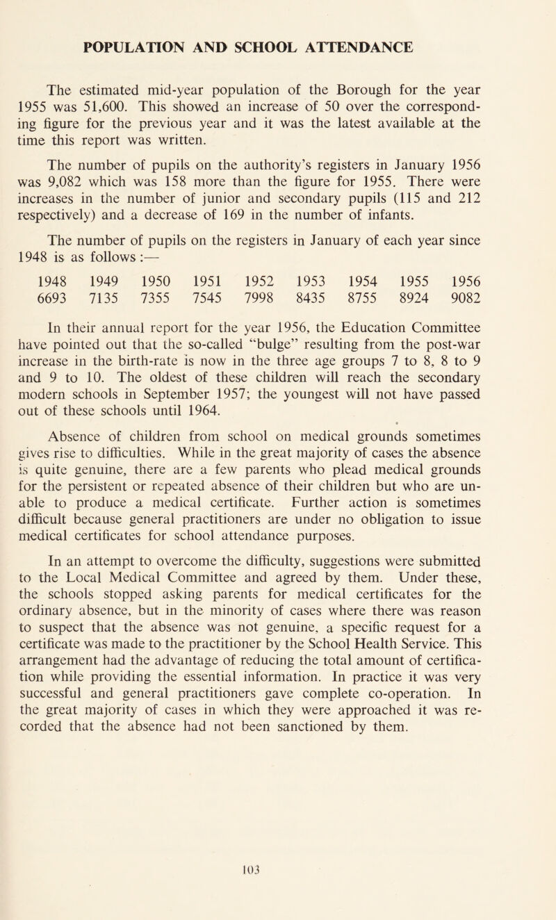 POPULATION AND SCHOOL ATTENDANCE The estimated mid-year population of the Borough for the year 1955 was 51,600. This showed an increase of 50 over the correspond- ing figure for the previous year and it was the latest available at the time this report was written. The number of pupils on the authority’s registers in January 1956 was 9,082 which was 158 more than the figure for 1955. There were increases in the number of junior and secondary pupils (115 and 212 respectively) and a decrease of 169 in the number of infants. The number of pupils on the registers in January of each year since 1948 is as follows :— 1948 1949 1950 1951 1952 1953 1954 1955 1956 6693 7135 7355 7545 7998 8435 8755 8924 9082 In their annual report for the year 1956, the Education Committee have pointed out that the so-called “bulge” resulting from the post-war increase in the birth-rate is now in the three age groups 7 to 8, 8 to 9 and 9 to 10. The oldest of these children will reach the secondary modern schools in September 1957; the youngest will not have passed out of these schools until 1964. • Absence of children from school on medical grounds sometimes gives rise to difficulties. While in the great majority of cases the absence is quite genuine, there are a few parents who plead medical grounds for the persistent or repeated absence of their children but who are un- able to produce a medical certificate. Further action is sometimes difficult because general practitioners are under no obligation to issue medical certificates for school attendance purposes. In an attempt to overcome the difficulty, suggestions were submitted to the Local Medical Committee and agreed by them. Under these, the schools stopped asking parents for medical certificates for the ordinary absence, but in the minority of cases where there was reason to suspect that the absence was not genuine, a specific request for a certificate was made to the practitioner by the School Health Service. This arrangement had the advantage of reducing the total amount of certifica- tion while providing the essential information. In practice it was very successful and general practitioners gave complete co-operation. In the great majority of cases in which they were approached it was re- corded that the absence had not been sanctioned by them.