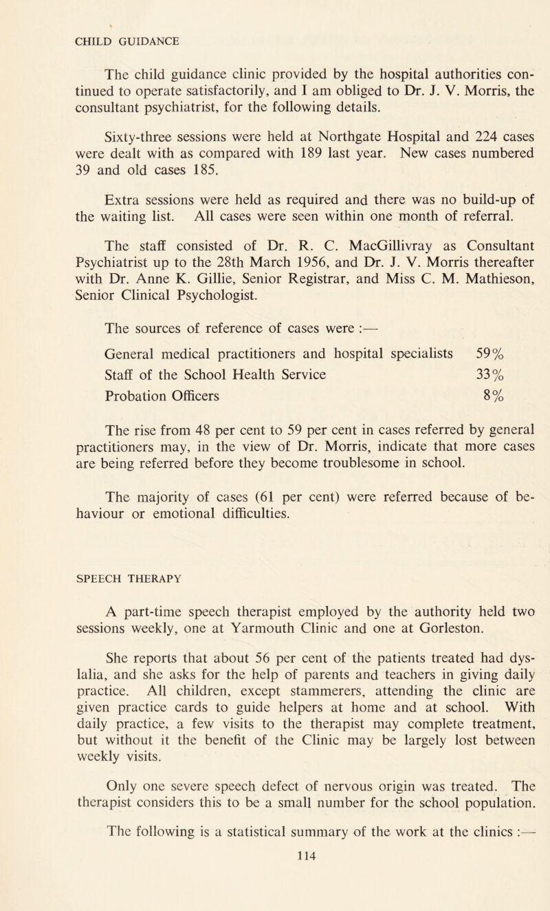 CHILD GUIDANCE The child guidance clinic provided by the hospital authorities con- tinued to operate satisfactorily, and I am obliged to Dr. J. V. Morris, the consultant psychiatrist, for the following details. Sixty-three sessions were held at Northgate Hospital and 224 cases were dealt with as compared with 189 last year. New cases numbered 39 and old cases 185. Extra sessions were held as required and there was no build-up of the waiting list. All cases were seen within one month of referral. The staff consisted of Dr. R. C. MacGillivray as Consultant Psychiatrist up to the 28th March 1956, and Dr. J. V. Morris thereafter with Dr. Anne K. Gillie, Senior Registrar, and Miss C. M. Mathieson, Senior Clinical Psychologist. The sources of reference of cases were :— General medical practitioners and hospital specialists 59% 33% 8% Staff of the School Health Service Probation Officers The rise from 48 per cent to 59 per cent in cases referred by general practitioners may, in the view of Dr. Morris, indicate that more cases are being referred before they become troublesome in school. The majority of cases (61 per cent) were referred because of be- haviour or emotional difficulties. SPEECH THERAPY A part-time speech therapist employed by the authority held two sessions weekly, one at Yarmouth Clinic and one at Gorleston. She reports that about 56 per cent of the patients treated had dys- lalia, and she asks for the help of parents and teachers in giving daily practice. All children, except stammerers, attending the clinic are given practice cards to guide helpers at home and at school. With daily practice, a few visits to the therapist may complete treatment, but without it the benefit of the Clinic may be largely lost between weekly visits. Only one severe speech defect of nervous origin was treated. The therapist considers this to be a small number for the school population. The following is a statistical summary of the work at the clinics :—