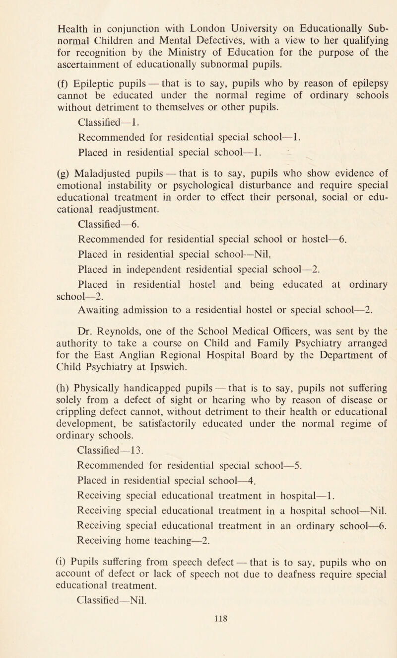 Health in conjunction with London University on Educationally Sub- normal Children and Mental Defectives, with a view to her qualifying for recognition by the Ministry of Education for the purpose of the ascertainment of educationally subnormal pupils. (f) Epileptic pupils — that is to say, pupils who by reason of epilepsy cannot be educated under the normal regime of ordinary schools without detriment to themselves or other pupils. Classified—1. Recommended for residential special school—1. Placed in residential special school—1. (g) Maladjusted pupils — that is to say, pupils who show evidence of emotional instability or psychological disturbance and require special educational treatment in order to effect their personal, social or edu- cational readjustment. Classified—6. Recommended for residential special school or hostel—6. Placed in residential special school—Nil, Placed in independent residential special school—2. Placed in residential hostel and being educated at ordinary school—2. Awaiting admission to a residential hostel or special school—2. Dr. Reynolds, one of the School Medical Officers, was sent by the authority to take a course on Child and Family Psychiatry arranged for the East Anglian Regional Hospital Board by the Department of Child Psychiatry at Ipswich. (h) Physically handicapped pupils — that is to say, pupils not suffering solely from a defect of sight or hearing who by reason of disease or crippling defect cannot, without detriment to their health or educational development, be satisfactorily educated under the normal regime of ordinary schools. Classified—13. Recommended for residential special school—5. Placed in residential special school—4. Receiving special educational treatment in hospital—1. Receiving special educational treatment in a hospital school—Nil. Receiving special educational treatment in an ordinary school—6. Receiving home teaching—2. (i) Pupils suffering from speech defect — that is to say, pupils who on account of defect or lack of speech not due to deafness require special educational treatment. Classified—Nil.