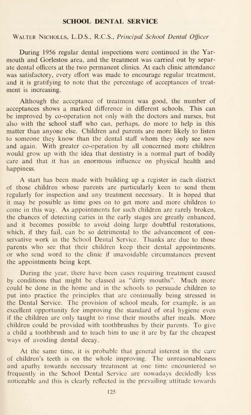 SCHOOL DENTAL SERVICE Walter Nicholls, L.D.S., R.C.S., Principal School Dental Officer During 1956 regular dental inspections were continued in the Yar- mouth and Gorleston area, and the treatment was carried out by separ- ate dental officers at the two permanent clinics. At each clinic attendance was satisfactory, every effort was made to encourage regular treatment, and it is gratifying to note that the percentage of acceptances of treat- ment is increasing. Although the acceptance of treatment was good, the number of acceptances shows a marked difference in different schools. This can be improved by co-operation not only with the doctors and nurses, but also with the school staff who can, perhaps, do more to help in this matter than anyone else. Children and parents are more likely to listen to someone they know than the dental staff whom they only see now and again. With greater co-operation by all concerned more children would grow up with the idea that dentistry is a normal part of bodily care and that it has an enormous influence on physical health and happiness. A start has been made with building up a register in each district of those children whose parents are particularly keen to send them regularly for inspection and any treatment necessary. It is hoped that it may be possible as time goes on to get more and more children to come in this way. As appointments for such children are rarely broken, the chances of detecting caries in the early stages are greatly enhanced, and it becomes possible to avoid doing large doubtful restorations, which, if they fail, can be so detrimental to the advancement of con- servative work in the School Dental Service. Thanks are due to those parents who see that their children keep their dental appointments, or who send word to the clinic if unavoidable circumstances prevent the appointments being kept. During the year, there have been cases requiring treatment caused by conditions that might be classed as “dirty mouths”. Much more could be done in the home and in the schools to persuade children to put into practice the principles that are continually being stressed in the Dental Service. The provision of school meals, for example, is an excellent opportunity for improving the standard of oral hygiene even if the children are only taught to rinse their mouths after meals. More children could be provided with toothbrushes by their parents. To give a child a toothbrush and to teach him to use it are by far the cheapest ways of avoiding dental decay. At the same time, it is probable that general interest in the care of children’s teeth is on the whole improving. The unreasonableness and apathy towards necessary treatment at one time encountered so frequently in the School Dental Service are nowadays decidedly less noticeable and this is clearly reflected in the prevailing attitude towards