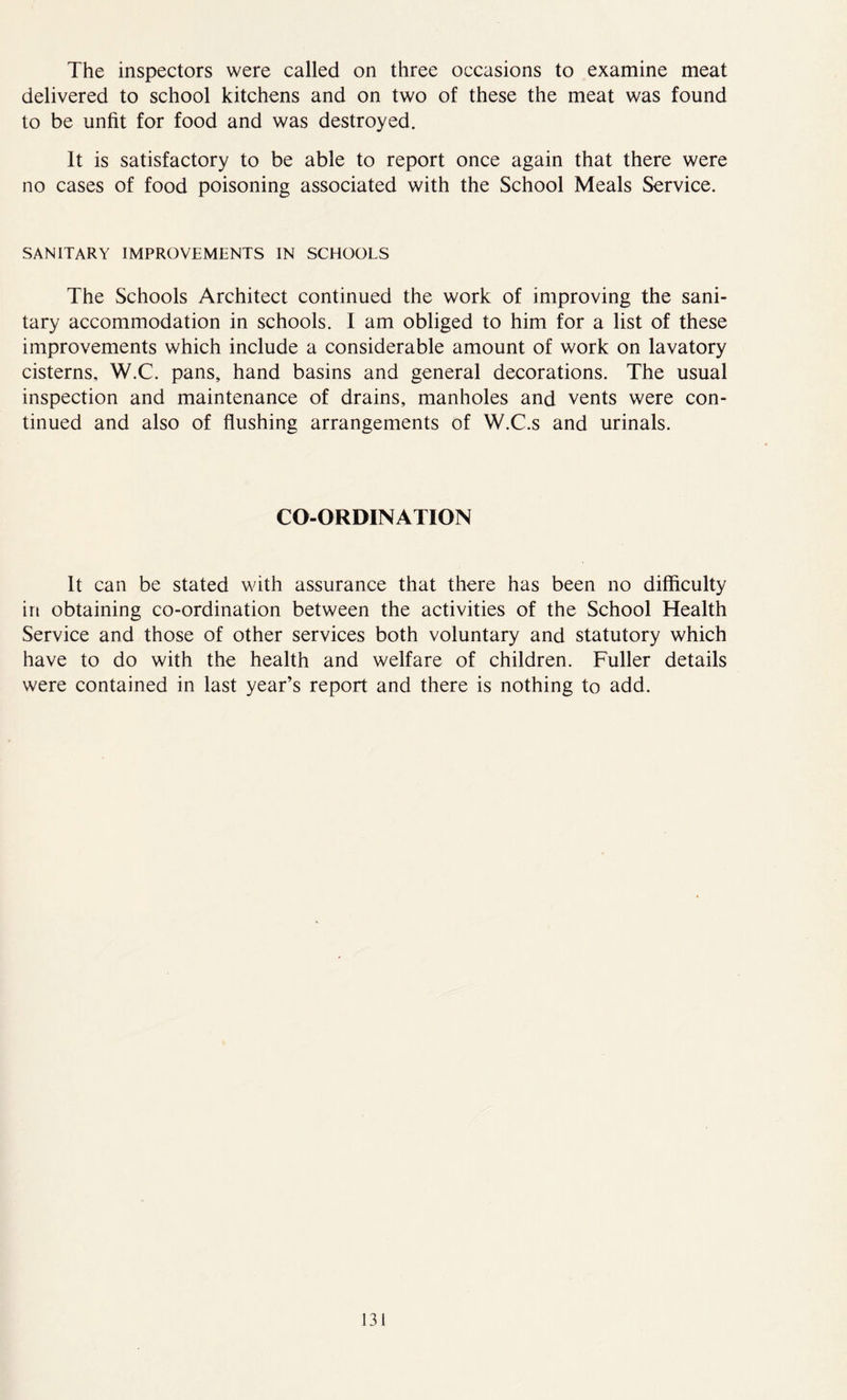 The inspectors were called on three occasions to examine meat delivered to school kitchens and on two of these the meat was found to be unfit for food and was destroyed. It is satisfactory to be able to report once again that there were no cases of food poisoning associated with the School Meals Service. SANITARY IMPROVEMENTS IN SCHOOLS The Schools Architect continued the work of improving the sani- tary accommodation in schools. I am obliged to him for a list of these improvements which include a considerable amount of work on lavatory cisterns, W.C. pans, hand basins and general decorations. The usual inspection and maintenance of drains, manholes and vents were con- tinued and also of flushing arrangements of W.C.s and urinals. CO-ORDINATION It can be stated with assurance that there has been no difficulty in obtaining co-ordination between the activities of the School Health Service and those of other services both voluntary and statutory which have to do with the health and welfare of children. Fuller details were contained in last year’s report and there is nothing to add. J31