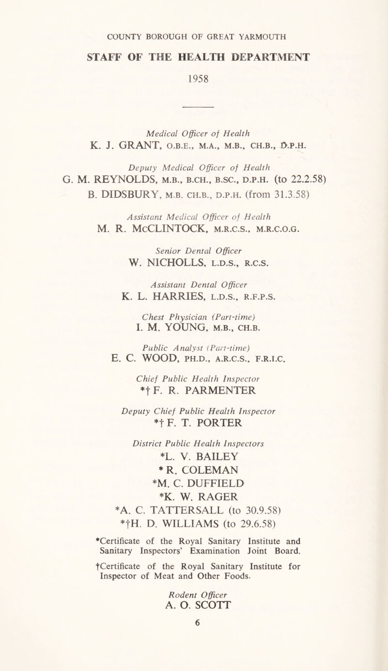 COUNTY BOROUGH OF GREAT YARMOUTH STAFF OF THE HEALTH DEPARTMENT 1958 Medical Officer of Health K. J. GRANT, O.B.E., M.A., M.B., CH.B., I>.p.H. Deputy Medical Officer of Health G. M. REYNOLDS, m.b., b.ch., b.sc., d.p.h. (to 22.2.58) B. DIDSBURY, m.b. ch.b., d.p.h. (from 31.3.58) Assistant Medical Officer of Health M. R. McCLINTOCK, m.r.c.s., m.r.c.o.g. Senior Dental Officer W. N1CHOLLS, l.d.s., r.c.s. Assistant Dental Officer K. L. HARRIES, l.d.s., r.f.p.s. Chest Physician {Part-time) I. M. YOUNG, m.b., ch.b. Public Analyst <Part-time) E. C. WOOD, PH.D., A.R.C.S., F.R.I.C. Chief Public Health Inspector *t F. R. PARMENTER Deputy Chief Public Health Inspector *t F. T. PORTER District Public Health Inspectors *L. V. BAILEY * R. COLEMAN *M. C. DUFFIELD *K. W. RAGER *A. C. TATTERSALL (to 30.9.58) *|H. D. WILLIAMS (to 29.6.58) ^Certificate of the Royal Sanitary Institute and Sanitary Inspectors’ Examination Joint Board. fCertificate of the Royal Sanitary Institute for Inspector of Meat and Other Foods. Rodent Officer A. O. SCOTT