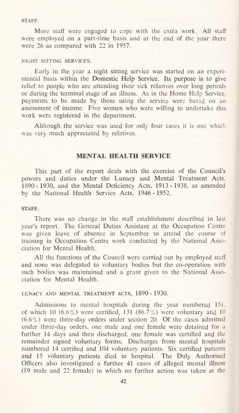 STAFF. More staff were engaged to cope with the extra work. All staff were employed on a part-time basis and at the end of the year there were 26 as compared with 22 in 1957. NIGHT SITTING SERVICES. Early in the year a night sitting service was started on an experi- mental basis within the Domestic Help Service. Its purpose is to give relief to people who are attending their sick relatives over long periods or during the terminal stage of an illness. As in the Home Help Service, payments to be made by those using the service were based on an assessment of income. Five women who were willing to undertake this work were registered in the department. Although the service was used for only four cases it is one which was very much appreciated by relatives. MENTAL HEALTH SERVICE This part of the report deals with the exercise of the Council’s powers and duties under the Lunacy and Mental Treatment Acts, 1890- 1930, and the Mental Deficiency Acts, 1913 - 1938, as amended by the National Health Service Acts, 1946 - 1952. STAFF. There was no change in the staff establishment described in last year’s report. The General Duties Assistant at the Occupation Centre was given leave of absence in September to attend the course of training in Occupation Centre work conducted by the National Asso- ciation for Mental Health. All the functions of the Council were carried out by employed staff and none was delegated to voluntary bodies but the co-operation with such bodies was maintained and a grant given to the National Asso- ciation for Mental Health. LUNACY AND MENTAL TREATMENT ACTS, 1890- 1930. Admissions to mental hospitals during the year numbered 151, of which 10 (6.6%) were certified, 131 (86.7%) were voluntary and 10 (6.6%) were three-day orders under section 20. Of the cases admitted under three-day orders, one male and one female were detained for a further 14 days and then discharged, one female was certified and the remainder signed voluntary forms. Discharges from mental hospitals numbered 14 certified and 104 voluntary patients. Six certified patients and 15 voluntary patients died in hospital. The Duly Authorised Officers also investigated a further 41 cases of alleged mental illness (19 male and 22 female) in which no further action was taken at the