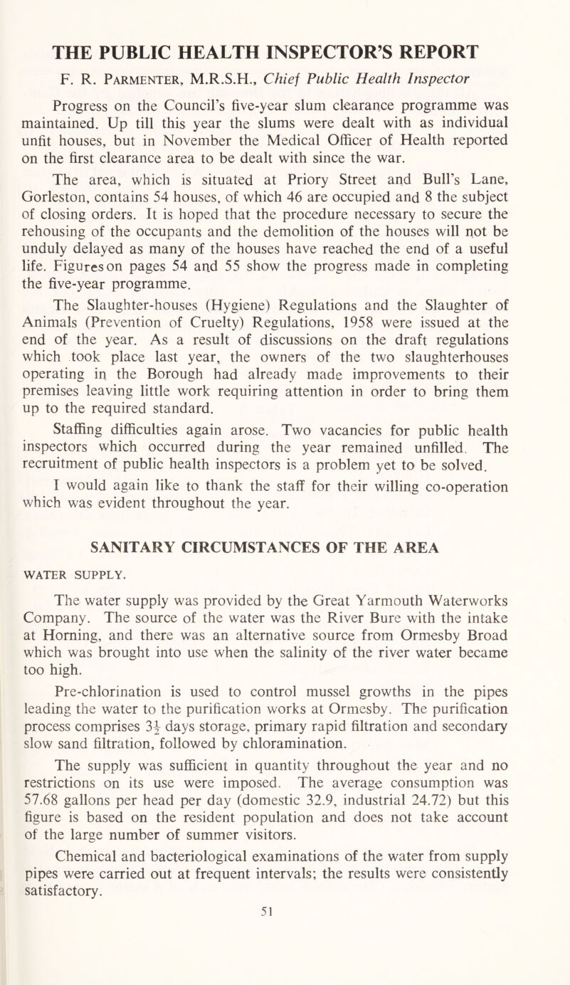 THE PUBLIC HEALTH INSPECTOR’S REPORT F. R. Parmenter, M.R.S.H., Chief Public Health Inspector Progress on the Council’s five-year slum clearance programme was maintained. Up till this year the slums were dealt with as individual unfit houses, but in November the Medical Officer of Health reported on the first clearance area to be dealt with since the war. The area, which is situated at Priory Street and Bull’s Lane, Gorleston, contains 54 houses, of which 46 are occupied and 8 the subject of closing orders. It is hoped that the procedure necessary to secure the rehousing of the occupants and the demolition of the houses will not be unduly delayed as many of the houses have reached the end of a useful life. Figures on pages 54 and 55 show the progress made in completing the five-year programme. The Slaughter-houses (Hygiene) Regulations and the Slaughter of Animals (Prevention of Cruelty) Regulations, 1958 were issued at the end of the year. As a result of discussions on the draft regulations which took place last year, the owners of the two slaughterhouses operating in the Borough had already made improvements to their premises leaving little work requiring attention in order to bring them up to the required standard. Staffing difficulties again arose. Two vacancies for public health inspectors which occurred during the year remained unfilled. The recruitment of public health inspectors is a problem yet to be solved. I would again like to thank the staff for their willing co-operation which was evident throughout the year. SANITARY CIRCUMSTANCES OF THE AREA WATER SUPPLY. The water supply was provided by the Great Yarmouth Waterworks Company. The source of the water was the River Bure with the intake at Homing, and there was an alternative source from Ormesby Broad which was brought into use when the salinity of the river water became too high. Pre-chlorination is used to control mussel growths in the pipes leading the water to the purification works at Ormesby. The purification process comprises 3J days storage, primary rapid filtration and secondary slow sand filtration, followed by chloramination. The supply was sufficient in quantity throughout the year and no restrictions on its use were imposed. The average consumption was 57.68 gallons per head per day (domestic 32.9, industrial 24.72) but this figure is based on the resident population and does not take account of the large number of summer visitors. Chemical and bacteriological examinations of the water from supply pipes were carried out at frequent intervals; the results were consistently satisfactory.