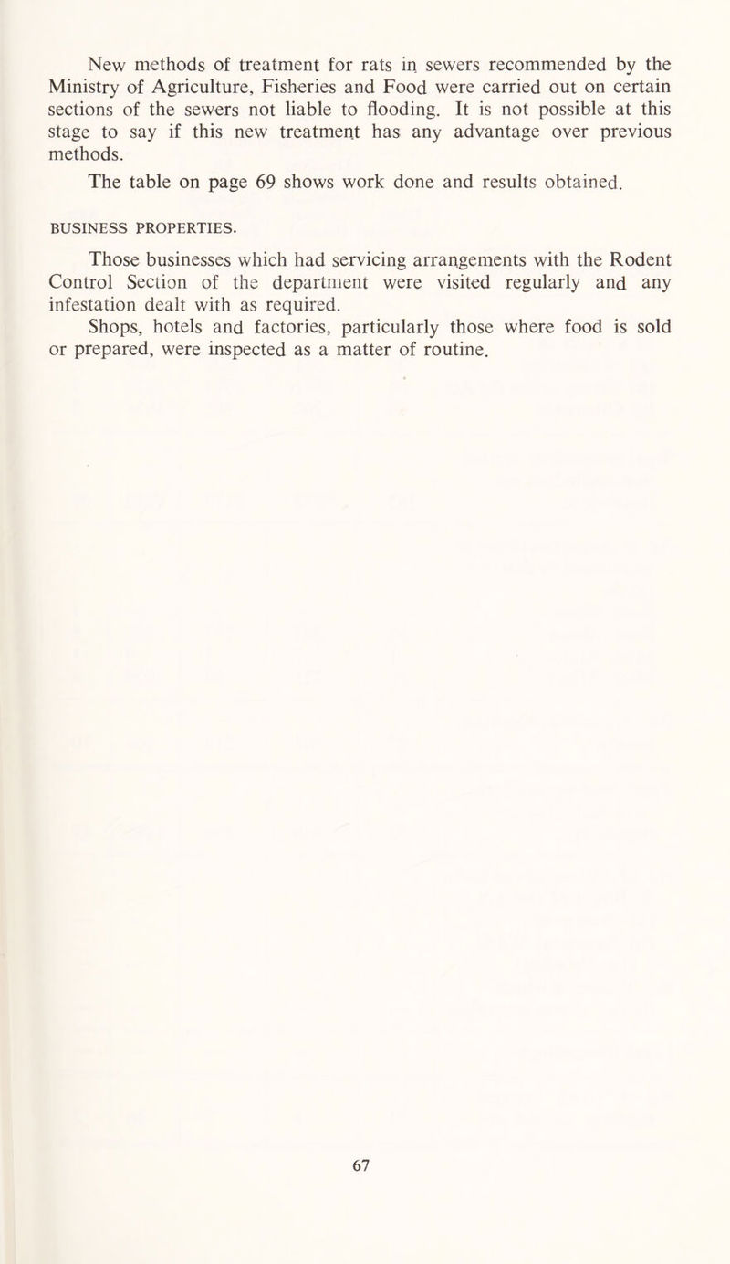 New methods of treatment for rats in sewers recommended by the Ministry of Agriculture, Fisheries and Food were carried out on certain sections of the sewers not liable to flooding. It is not possible at this stage to say if this new treatment has any advantage over previous methods. The table on page 69 shows work done and results obtained. BUSINESS PROPERTIES. Those businesses which had servicing arrangements with the Rodent Control Section of the department were visited regularly and any infestation dealt with as required. Shops, hotels and factories, particularly those where food is sold or prepared, were inspected as a matter of routine.