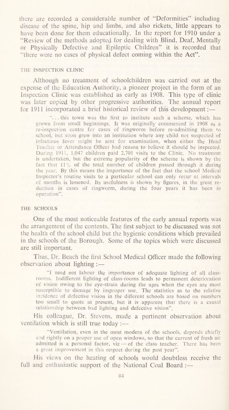 there are recorded a considerable number of “Deformities” including disease of the spine, hip and limbs, and also rickets, little appears to have been done for them educationally. In the report for 1910 under a “Review of the methods adopted for dealing with Blind, Deaf, Mentally or Physically Defective and Epileptic Children” it is recorded that “there were no cases of physical defect coming within the Act”. THE INSPECTION CLINIC Although no treatment of schoolchildren was carried out at the expense of the Education Authority, a pioneer project in the form of an Inspection Clinic was established as early as 1908. This type of clinic was later copied by other progressive authorities. The annual report for 1911 incorporated a brief historical review of this development:— “. . . this town was the first to institute such a scheme, which has grown from small beginnings. It was originally commenced in 1908 as a re-inspection centre for cases of ringworm before re-admitting them to school, but soon grew into an institution where any child not suspected of infectious fever might be sent for examination, when either the Head Teacher or Attendance Officer had reason to believe it should be inspected. During 1911, 1,047 children paid 2,701 visits to the Clinic. No treatment is undertaken, but the extreme popularity of the scheme is shown by the fact that 11 % of the total number of children passed through it during the year. By this means the importance of the fact that the school Medical Inspector’s routine visits to a particular school can only recur at intervals of months is lessened. Its usefulness is shown by figures, in the great re- duction in cases of ringworm, during the four years it has been in operation”. THE SCHOOLS One of the most noticeable features of the early annual reports was the arrangement of the contents. The first subject to be discussed was not the health of the school child but the hygienic conditions which prevailed in the schools of the Borough. Some of the topics which were discussed are still important. Thus, Dr. Beach the first School Medical Officer made the following observation about lighting :— ‘T need not labour the importance of adequate lighting of all class- rooms. Indifferent lighting of class-rooms leads to permanent deterioration of vision owing to the eye-strain during the ages when the eyes are most susceptible to damage by improper use. The statistics as to the relative incidence of defective vision in the different schools are based on numbers too small to quote at present, but it is apparent that there is a causal relationship between bad lighting and defective vision”. His colleague. Dr. Stevens, made a pertinent observation about ventilation which is still true today :— “Ventilation, even in the most modern of the schools, depends chiefly and rightly on a proper use of open windows, so that the current of fresh air admitted is a personal factor, viz —- of the class teacher. There has been a great improvement in this respect during the past year”. His views on the heating of schools would doubtless receive the full and enthusiastic support of the National Coal Board :—