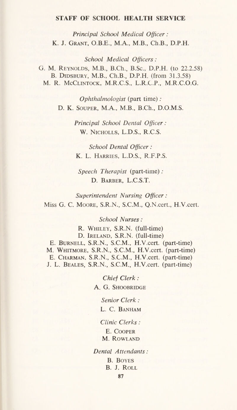 STAFF OF SCHOOL HEALTH SERVICE Principal School Medical Officer : K. J. Grant, O.B.E., M.A., M B., Ch.B., D.P.H. School Medical Officers: G. M. Reynolds, M.B., B.Ch., B.Sc., D.P.H. (to 22.2.58) B. Didsbury, M.B., Ch.B., D.P.H. (from 31.3.58) M. R. McClintock, M.R.C.S., L.R.C.P., M.R.C.O.G. Ophthalmologist (part time) ; D. K. Souper, M.A., M.B., B.Ch., D.O.M.S. Principal School Dental Officer: W. Nicholls, L.D.S., R.C.S. School Dental Officer: K. L. Harries, L.D.S., R.F.P.S. Speech Therapist (part-time); D. Barber, L.C.S.T. Superintendent Nursing Officer: Miss G. C. Moore, S.R.N., S.C.M., Q.N.cert., H.V.cert. School Nurses: R. Whiley, S.R.N. (full-time) D. Ireland, S.R.N. (full-time) E. Burnell, S.R.N., S.C.M., H.V.cert. (part-time) M. Whitmore, S.R.N., S.C.M., H.V.cert. (part-time) E. Charman, S.R.N., S.C.M., H.V.cert. (part-time) J. L. Beales, S.R.N., S.C.M., H.V.cert. (part-time) Chief Clerk: A. G. Shoobridge Senior Clerk : L. C. Banham Clinic Clerks: E. Cooper M. Rowland Dental Attendants: B. Boyes B. J. Roll