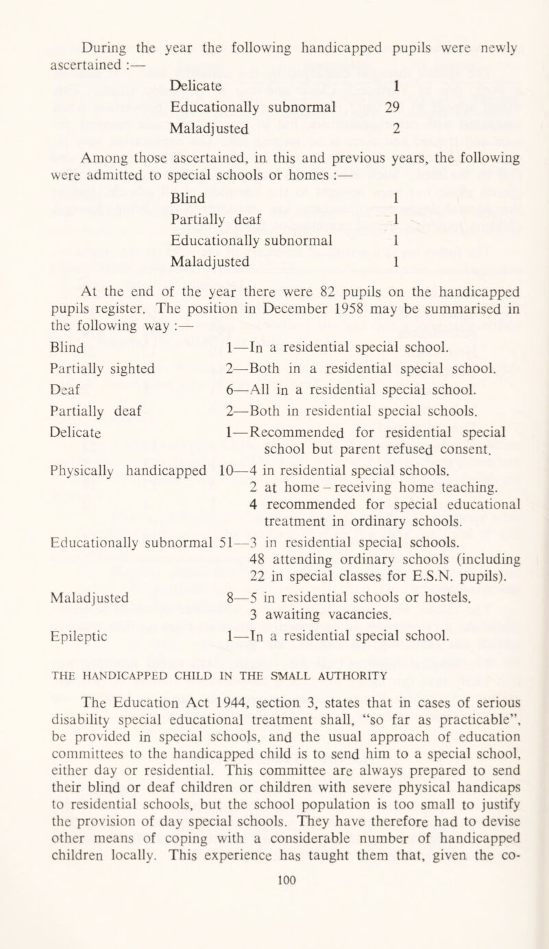 During the year the following handicapped pupils were newly ascertained :— Delicate 1 Educationally subnormal 29 Maladjusted 2 Among those ascertained, in this and previous years, the following were admitted to special schools or homes :— Blind 1 Partially deaf 1 Educationally subnormal 1 Maladjusted 1 At the end of the year there were 82 pupils on the handicapped pupils register. The position in December 1958 may be summarised in the following way :— Blind 1—In a residential special school. Partially sighted 2—Both in a residential special school. Deaf 6—All in a residential special school. Partially deaf 2—Both in residential special schools. Delicate 1—Recommended for residential special school but parent refused consent. Physically handicapped 10—4 in residential special schools. 2 at home - receiving home teaching. 4 recommended for special educational treatment in ordinary schools. Educationally subnormal 51—3 in residential special schools. 48 attending ordinary schools (including 22 in special classes for E.S.N. pupils). Maladjusted 8—5 in residential schools or hostels. 3 awaiting vacancies. Epileptic 1—In a residential special school. THE HANDICAPPED CHILD IN THE SMALL AUTHORITY The Education Act 1944, section 3, states that in cases of serious disability special educational treatment shall, “so far as practicable”, be provided in special schools, and the usual approach of education committees to the handicapped child is to send him to a special school, either day or residential. This committee are always prepared to send their blind or deaf children or children with severe physical handicaps to residential schools, but the school population is too small to justify the provision of day special schools. They have therefore had to devise other means of coping with a considerable number of handicapped children locally. This experience has taught them that, given the co-