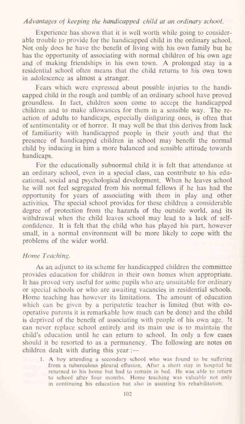 Advcmtages of keeping the handicapped child at an ordinary school. Experience has shown that it is well worth while going to consider- able trouble to provide for the handicapped child in the ordinary school. Not only does he have the benefit of living with his own family but he has the opportunity of associating with normal children of his own age and of making friendships in his own town. A prolonged stay in a residential school often means that the child returns to his own town in adolescence as almost a stranger. Fears which were expressed about possible injuries to the handi- capped child in the rough and tumble of an ordinary school have proved groundless. In fact, children soon come to accept the handicapped children and to make allowances for them in a sensible way. The re- action of adults to handicaps, especially disfiguring ones, is often that of sentimentality or of horror. It may well be that this derives from lack of familiarity with handicapped people in their youth and that the presence of handicapped children in school may benefit the normal child by inducing in him a more balanced and sensible attitude towards handicaps. For the educationally subnormal child it is felt that attendance at an ordinary school, even in a special class, can contribute to his edu- cational, social and psychological development. When he leaves school he will not feel segregated from his normal fellows if he has had the opportunity for years of associating with them in play and other activities. The special school provides for these children a considerable degree of protection from the hazards of the outside world, and its withdrawal when the child leaves school may lead to a lack of self- confidence. It is felt that the child who has played his part, however small, in a normal environment will be more likely to cope with the problems of the wider world. Home Teaching. As an adjunct to its scheme for handicapped children the committee provides education for children in their own homes when appropriate. It has proved very useful for some pupils who are unsuitable for ordinary or special schools or who are awaiting vacancies in residential schools. Home teaching has however its limitations. The amount of education which can be given by a peripatetic teacher is limited (but with co- operative parents it is remarkable how much can be done) and the child is deprived of the benefit of associating with people of his own age. It can never replace school entirely and its main use is to maintain the child’s education until he can return to school. In only a few cases should it be resorted to as a permanency. The following are notes on children dealt with during this year :— 1. A boy attending a secondary school who was found to be suffering from a tuberculous pleural effusion. After a short stay in hospital he returned to his home but had to remain in bed. He was able to return to school after four months. Home teaching was valuable not only in continuing his education but also in assisting his rehabilitation.