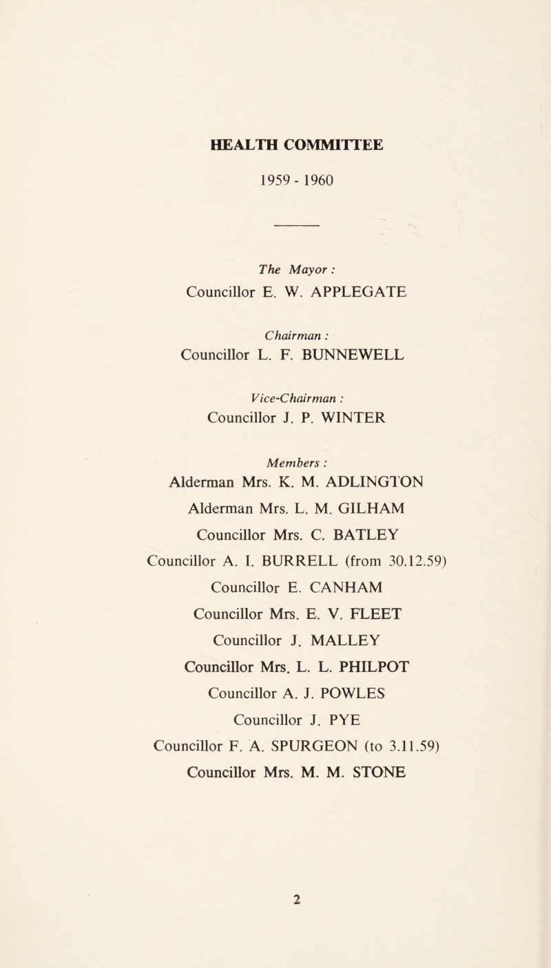 HEALTH COMMITTEE 1959- 1960 The Mayor: Councillor E. W. APPLEGATE Chairman : Councillor L. F. BUNNEWELL Vice-Chairman : Councillor J. P. WINTER Members : Alderman Mrs. K. M. ADLINGTON Alderman Mrs. L. M. GILHAM Councillor Mrs. C. BATLEY Councillor A. I. BURRELL (from 30.12.59) Councillor E. CANHAM Councillor Mrs. E. V. FLEET Councillor J. MALLEY Councillor Mrs. L. L. PHILPOT Councillor A. J. POWLES Councillor J. PYE Councillor F. A. SPURGEON (to 3.11.59) Councillor Mrs. M. M. STONE