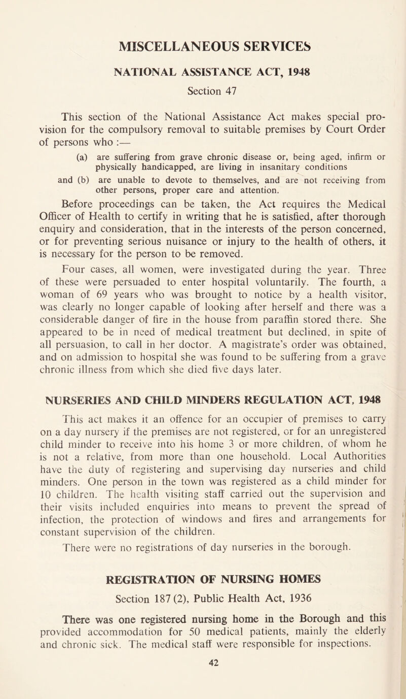 MISCELLANEOUS SERVICES NATIONAL ASSISTANCE ACT, 1948 Section 47 This section of the National Assistance Act makes special pro- vision for the compulsory removal to suitable premises by Court Order of persons who :— (a) are suffering from grave chronic disease or, being aged, infirm or physically handicapped, are living in insanitary conditions and (b) are unable to devote to themselves, and are not receiving from other persons, proper care and attention. Before proceedings can be taken, the Act requires the Medical Officer of Health to certify in writing that he is satisfied, after thorough enquiry and consideration, that in the interests of the person concerned, or for preventing serious nuisance or injury to the health of others, it is necessary for the person to be removed. Four cases, all women, were investigated during the year. Three of these were persuaded to enter hospital voluntarily. The fourth, a woman of 69 years who was brought to notice by a health visitor, was clearly no longer capable of looking after herself and there was a considerable danger of fire in the house from paraffin stored there. She appeared to be in need of medical treatment but declined, in spite of all persuasion, to call in her doctor. A magistrate’s order was obtained, and on admission to hospital she was found to be suffering from a grave chronic illness from which she died five days later. NURSERIES AND CHILD MINDERS REGULATION ACT, 1948 This act makes it an offence for an occupier of premises to carry on a day nursery if the premises are not registered, or for an unregistered child minder to receive into his home 3 or more children, of whom he is not a relative, from more than one household. Local Authorities have the duty of registering and supervising day nurseries and child minders. One person in the town was registered as a child minder for 10 children. The health visiting staff carried out the supervision and their visits included enquiries into means to prevent the spread of infection, the protection of windows and fires and arrangements for constant supervision of the children. There were no registrations of day nurseries in the borough. REGISTRATION OF NURSING HOMES Section 187 (2), Public Health Act, 1936 There was one registered nursing home in the Borough and this provided accommodation for 50 medical patients, mainly the elderly and chronic sick. The medical staff were responsible for inspections.