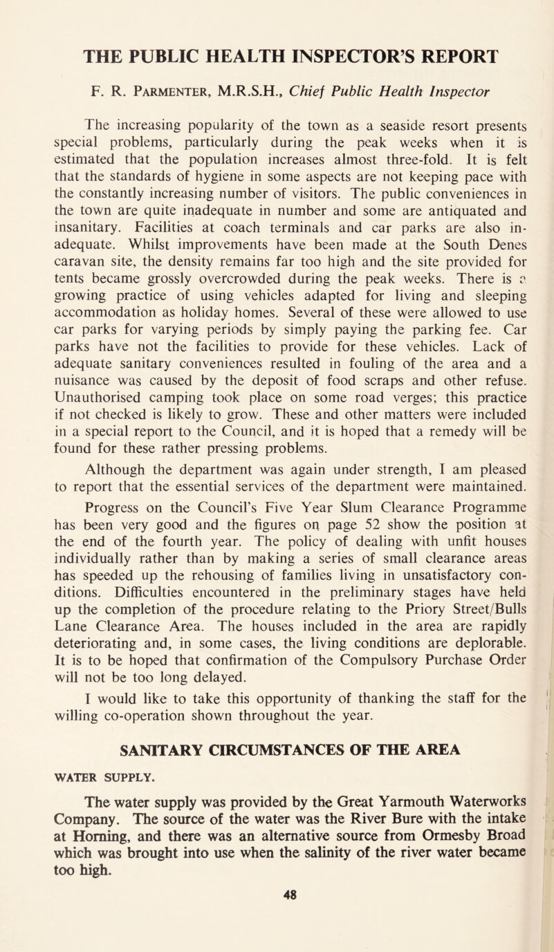 THE PUBLIC HEALTH INSPECTOR’S REPORT F. R. Parmenter, M.R.S.H., Chief Public Health Inspector The increasing popularity of the town as a seaside resort presents special problems, particularly during the peak weeks when it is estimated that the population increases almost three-fold- It is felt that the standards of hygiene in some aspects are not keeping pace with the constantly increasing number of visitors. The public conveniences in the town are quite inadequate in number and some are antiquated and insanitary. Facilities at coach terminals and car parks are also in- adequate. Whilst improvements have been made at the South Denes caravan site, the density remains far too high and the site provided for tents became grossly overcrowded during the peak weeks. There is a growing practice of using vehicles adapted for living and sleeping accommodation as holiday homes. Several of these were allowed to use car parks for varying periods by simply paying the parking fee. Car parks have not the facilities to provide for these vehicles. Lack of adequate sanitary conveniences resulted in fouling of the area and a nuisance was caused by the deposit of food scraps and other refuse. Unauthorised camping took place on some road verges; this practice if not checked is likely to grow. These and other matters were included in a special report to the Council, and it is hoped that a remedy will be found for these rather pressing problems. Although the department was again under strength, I am pleased to report that the essential services of the department were maintained. Progress on the Council’s Five Year Slum Clearance Programme has been very good and the figures on page 52 show the position at the end of the fourth year. The policy of dealing with unfit houses individually rather than by making a series of small clearance areas has speeded up the rehousing of families living in unsatisfactory con- ditions. Difficulties encountered in the preliminary stages have held up the completion of the procedure relating to the Priory Street/Bulls Lane Clearance Area. The houses included in the area are rapidly deteriorating and, in some cases, the living conditions are deplorable. It is to be hoped that confirmation of the Compulsory Purchase Order will not be too long delayed. I would like to take this opportunity of thanking the staff for the willing co-operation shown throughout the year. SANITARY CIRCUMSTANCES OF THE AREA WATER SUPPLY* The water supply was provided by the Great Yarmouth Waterworks Company. The source of the water was the River Bure with the intake at Homing, and there was an alternative source from Ormesby Broad which was brought into use when the salinity of the river water became too high.