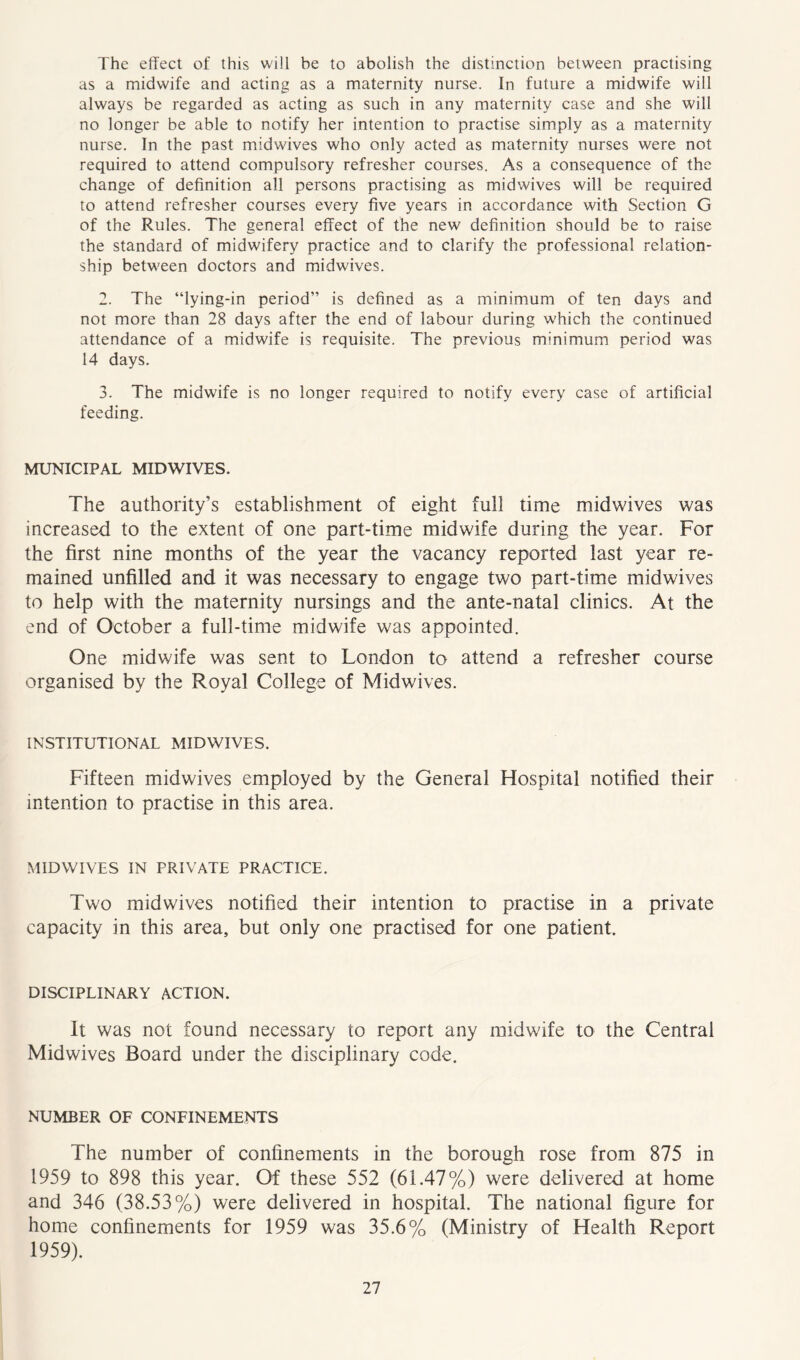 The effect of this will be to abolish the distinction between practising as a midwife and acting as a maternity nurse. In future a midwife will always be regarded as acting as such in any maternity case and she will no longer be able to notify her intention to practise simply as a maternity nurse. In the past midwives who only acted as maternity nurses were not required to attend compulsory refresher courses. As a consequence of the change of definition all persons practising as midwives will be required to attend refresher courses every five years in accordance with Section G of the Rules. The general effect of the new definition should be to raise the standard of midwifery practice and to clarify the professional relation- ship between doctors and midwives. 2. The “lying-in period” is defined as a minimum of ten days and not more than 28 days after the end of labour during which the continued attendance of a midwife is requisite. The previous minimum period was 14 days. 3. The midwife is no longer required to notify every case of artificial feeding. MUNICIPAL MIDWIVES. The authority’s establishment of eight full time midwives was increased to the extent of one part-time midwife during the year. For the first nine months of the year the vacancy reported last year re- mained unfilled and it was necessary to engage two part-time midwives to help with the maternity nursings and the ante-natal clinics. At the end of October a full-time midwife was appointed. One midwife was sent to London to attend a refresher course organised by the Royal College of Midwives. INSTITUTIONAL MIDWIVES. Fifteen midwives employed by the General Hospital notified their intention to practise in this area. MIDWIVES IN PRIVATE PRACTICE. Two mid wives notified their intention to practise in a private capacity in this area, but only one practised for one patient. DISCIPLINARY ACTION. It was not found necessary to report any midwife to the Central Midwives Board under the disciplinary code. NUMBER OF CONFINEMENTS The number of confinements in the borough rose from 875 in 1959 to 898 this year. Of these 552 (61.47%) were delivered at home and 346 (38.53%) were delivered in hospital. The national figure for home confinements for 1959 was 35.6% (Ministry of Health Report 1959).