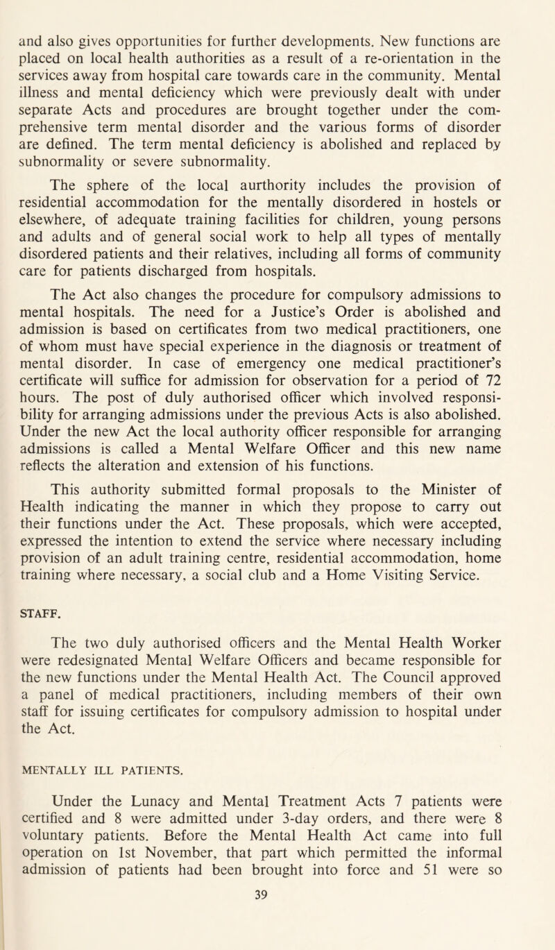 and also gives opportunities for further developments. New functions are placed on local health authorities as a result of a re-orientation in the services away from hospital care towards care in the community. Mental illness and mental deficiency which were previously dealt with under separate Acts and procedures are brought together under the com- prehensive term mental disorder and the various forms of disorder are defined. The term mental deficiency is abolished and replaced by subnormality or severe subnormality. The sphere of the local aurthority includes the provision of residential accommodation for the mentally disordered in hostels or elsewhere, of adequate training facilities for children, young persons and adults and of general social work to help all types of mentally disordered patients and their relatives, including all forms of community care for patients discharged from hospitals. The Act also changes the procedure for compulsory admissions to mental hospitals. The need for a Justice’s Order is abolished and admission is based on certificates from two medical practitioners, one of whom must have special experience in the diagnosis or treatment of mental disorder. In case of emergency one medical practitioner’s certificate will suffice for admission for observation for a period of 72 hours. The post of duly authorised officer which involved responsi- bility for arranging admissions under the previous Acts is also abolished. Under the new Act the local authority officer responsible for arranging admissions is called a Mental Welfare Officer and this new name reflects the alteration and extension of his functions. This authority submitted formal proposals to the Minister of Health indicating the manner in which they propose to carry out their functions under the Act. These proposals, which were accepted, expressed the intention to extend the service where necessary including provision of an adult training centre, residential accommodation, home training where necessary, a social club and a Home Visiting Service. STAFF. The two duly authorised officers and the Mental Health Worker were redesignated Mental Welfare Officers and became responsible for the new functions under the Mental Health Act. The Council approved a panel of medical practitioners, including members of their own staff for issuing certificates for compulsory admission to hospital under the Act. MENTALLY ILL PATIENTS. Under the Lunacy and Mental Treatment Acts 7 patients were certified and 8 were admitted under 3-day orders, and there were 8 voluntary patients. Before the Mental Health Act came into full operation on 1st November, that part which permitted the informal admission of patients had been brought into force and 51 were so