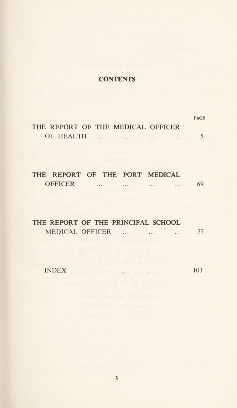 CONTENTS PAGE THE REPORT OF THE MEDICAL OFFICER OF HEALTH 5 THE REPORT OF THE PORT MEDICAL OFFICER ... ... ... ... 69 THE REPORT OF THE PRINCIPAL SCHOOL MEDICAL OFFICER ... ... ... 77 INDEX ... ... ... 103