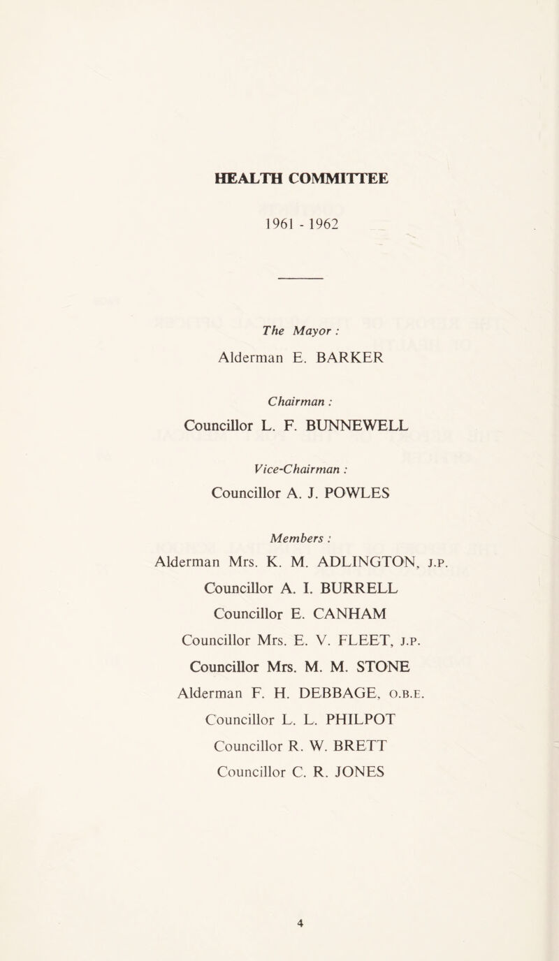 HEALTH COMMITTEE 1961 - 1962 The Mayor : Alderman E. BARKER Chairman : Councillor L. F. BUNNEWELL Vice-Chairman : Councillor A. J. POWLES Members : Alderman Mrs. K. M. ADLINGTON, j.p. Councillor A. I. BURRELL Councillor E. CANHAM Councillor Mrs. E. V. FLEET, j.p. Councillor Mrs. M. M. STONE Alderman F. H. DEBBAGE, o.b.e. Councillor L. L. PHILPOT Councillor R. W. BRETT Councillor C. R. JONES