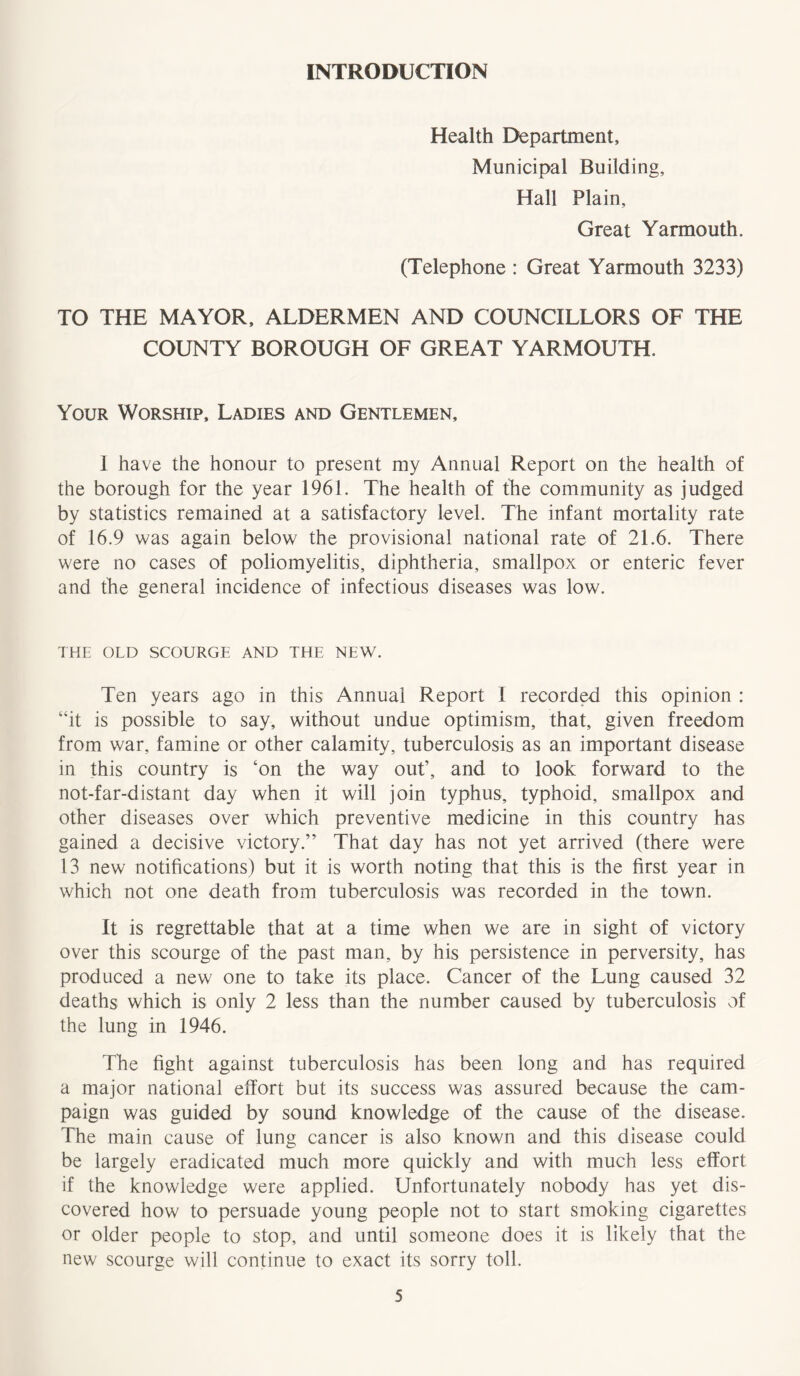 INTRODUCTION Health Department, Municipal Building, Hall Plain, Great Yarmouth. (Telephone : Great Yarmouth 3233) TO THE MAYOR, ALDERMEN AND COUNCILLORS OF THE COUNTY BOROUGH OF GREAT YARMOUTH. Your Worship, Ladies and Gentlemen, 1 have the honour to present my Annual Report on the health of the borough for the year 1961. The health of the community as judged by statistics remained at a satisfactory level. The infant mortality rate of 16.9 was again below the provisional national rate of 21.6. There were no cases of poliomyelitis, diphtheria, smallpox or enteric fever and the general incidence of infectious diseases was low. THE OLD SCOURGE AND THE NEW. Ten years ago in this Annual Report I recorded this opinion : “it is possible to say, without undue optimism, that, given freedom from war, famine or other calamity, tuberculosis as an important disease in this country is ‘on the way out’, and to look forward to the not-far-distant day when it will join typhus, typhoid, smallpox and other diseases over which preventive medicine in this country has gained a decisive victory.” That day has not yet arrived (there were 13 new notifications) but it is worth noting that this is the first year in which not one death from tuberculosis was recorded in the town. It is regrettable that at a time when we are in sight of victory over this scourge of the past man, by his persistence in perversity, has produced a new one to take its place. Cancer of the Lung caused 32 deaths which is only 2 less than the number caused by tuberculosis of the lung in 1946. The fight against tuberculosis has been long and has required a major national effort but its success was assured because the cam- paign was guided by sound knowledge of the cause of the disease. The main cause of lung cancer is also known and this disease could be largely eradicated much more quickly and with much less effort if the knowledge were applied. Unfortunately nobody has yet dis- covered how to persuade young people not to start smoking cigarettes or older people to stop, and until someone does it is likely that the new scourge will continue to exact its sorry toll.