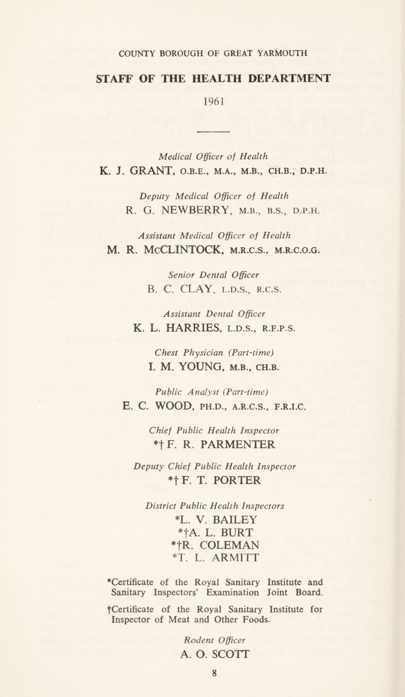 COUNTY BOROUGH OF GREAT YARMOUTH STAFF OF THE HEALTH DEPARTMENT 1961 Medical Officer of Health K. J. GRANT, O.B.E., M.A., M.B., CH.B., D.P.H. Deputy Medical Officer of Health R. G. NEWBERRY, m.b., b.s., d.p.h. Assistant Medical Officer of Health M. R. McCLINTOCK, m.r.c.s., m.r.c.o.g. Senior Dental Officer B. C. CLAY, l.d.s., r.c.s. Assistant Dental Officer K. L. HARRIES, l.d.s., r.f.p.s. Chest Physician (Part-time) I. M. YOUNG, m.b., ch.b. Public Analyst (Part-time) E. C. WOOD, PH.D., A.R.C.S., F.R.I.C. Chief Public Health Inspector *t F. R. PARMENTER Deputy Chief Public Health Inspector *t F. T. PORTER District Public Health Inspectors *L. V. BAILEY *|A. L. BURT *fR. COLEMAN *T. L. ARMITT ♦Certificate of the Royal Sanitary Institute and Sanitary Inspectors’ Examination Joint Board. tCertificate of the Royal Sanitary Institute for Inspector of Meat and Other Foods. Rodent Officer A. O. SCOTT