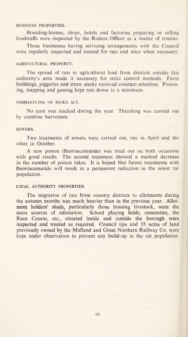 BUSINESS PROPERTIES. Boarding-houses, shops, hotels and factories preparing or selling foodstuffs were inspected by the Rodent Officer as a matter of routine. Those businesses having servicing arrangements with the Council were regularly inspected and treated for rats and mice when necessary. AGRICULTURAL PROPERTY. The spread of rats to agricultural land from districts outside this authority’s area made it necessary for strict control methods. Farm buildings, piggeries and straw stacks received constant attention. Poison- ing, trapping and gassing kept rats down to a minimum. DISMANTLING OF RICKS ACT. No corn was stacked during the year. Threshing was carried out by combine harvesters. SEWERS. Two treatments of sewers were carried out, one in April and the other in October. A new poison (fluoroacetamide) was tried out on both occasions with good results. The second treatment showed a marked decrease in the number of poison takes. It is hoped that future treatments with fluoroacematide will result in a permanent reduction in the sewer rat population. LOCAL AUTHORITY PROPERTIES. The migration of rats from country districts to allotments during the autumn months was much heavier than in the previous year. Allot- ment holders’ sheds, particularly those housing livestock, were the main sources of infestation. School playing fields, cemeteries, the Race Course, etc., situated inside and outside the borough were inspected and treated as required. Council tips and 35 acres of land previously owned by the Midland and Great Northern Railway Co. were kept under observation to prevent any build-up in the rat population.