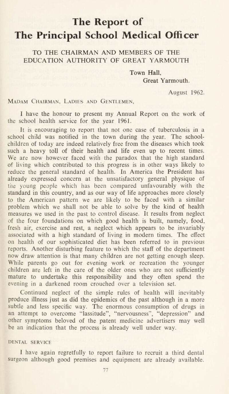 The Report of The Principal School Medical Officer TO THE CHAIRMAN AND MEMBERS OF THE EDUCATION AUTHORITY OF GREAT YARMOUTH Town Hall, Great Yarmouth. August 1962. Madam Chairman, Ladies and Gentlemen, I have the honour to present my Annual Report on the work of the school health service for the year 1961. It is encouraging to report that not one case of tuberculosis in a school child was notified in the town during the year. The school- children of today are indeed relatively free from the diseases which took such a heavy toll of their health and life even up to recent times. We are now however faced with the paradox that the high standard of living which contributed to this progress is in other ways likely to reduce the general standard of health. In America the President has already expressed concern at the unsatisfactory general physique of the young people which has been compared unfavourably with the standard in this country, and as our way of life approaches more closely to the American pattern we are likely to be faced with a similar problem which we shall not be able to solve by the kind of health measures we used in the past to control disease. It results from neglect of the four foundations on which good health is built, namely, food, fresh air, exercise and rest, a neglect which appears to be invariably associated with a high standard of living in modern times. The effect on health of our sophisticated diet has been referred to in previous reports. Another disturbing feature to which the staff of the department now draw attention is that many children are not getting enough sleep. While parents go out for evening work or recreation the younger children are left in the care of the older ones who are not sufficiently mature to undertake this responsibility and they often spend the evening in a darkened room crouched over a television set. Continued neglect of the simple rules of health will inevitably produce illness just as did the epidemics of the past although in a more subtle and less specific way. The enormous consumption of drugs in an attempt to overcome “lassitude”, “nervousness”, “depression” and other symptoms beloved of the patent medicine advertisers may well be an indication that the process is already well under way. dental service I have again regretfully to report failure to recruit a third dental surgeon although good premises and equipment are already available.