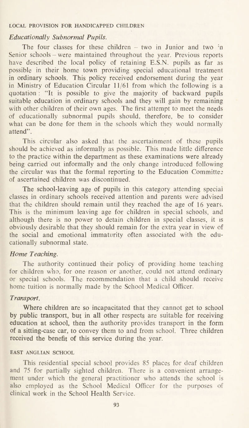 LOCAL PROVISION FOR HANDICAPPED CHILDREN Educationally Subnormal Pupils. The four classes for these children - two in Junior and two :n Senior schools-were maintained throughout the year. Previous reports have described the local policy of retaining E.S.N. pupils as far as possible in their home town providing special educational treatment in ordinary schools. This policy received endorsement during the year in Ministry of Education Circular 11/61 from which the following is a quotation : “It is possible to give the majority of backward pupils suitable education in ordinary schools and they will gain by remaining with other children of their own ages. The first attempt to meet the needs of educationally subnormal pupils should, therefore, be to consider what can be done for them in the schools which they would normally attend”. This circular also asked that the ascertainment of these pupils should be achieved as informally as possible. This made little difference to the practice within the department as these examinations were already being carried out informally and the only change introduced following the circular was that the formal reporting to the Education Committee of ascertained children was discontinued. The school-leaving age of pupils in this category attending special classes in ordinary schools received attention and parents were advised that the children should remain until they reached the age of 16 years. This is the minimum leaving age for children in special schools, and although there is no power to detain children in special classes, it is obviously desirable that they should remain for the extra year in view of the social and emotional immaturity often associated with the edu- cationally subnormal state. Home Teaching. The authority continued their policy of providing home teaching for children who, for one reason or another, could not attend ordinary or special schools. The recommendation that a child should receive home tuition is normally made by the School Medical Officer. T ransport. Where children are so incapacitated that they cannot get to school by public transport, but in all other respects are suitable for receiving education at school, then the authority provides transport in the form of a sitting-case car, to convey them to and from school. Three children received the benefit of this service during the year. EAST ANGLIAN SCHOOL This residential special school provides 85 places for deaf children and 75 for partially sighted children. There is a convenient arrange- ment under which the general practitioner who attends the school is also employed as the School Medical Officer for the purposes of clinical work in the School Health Service.