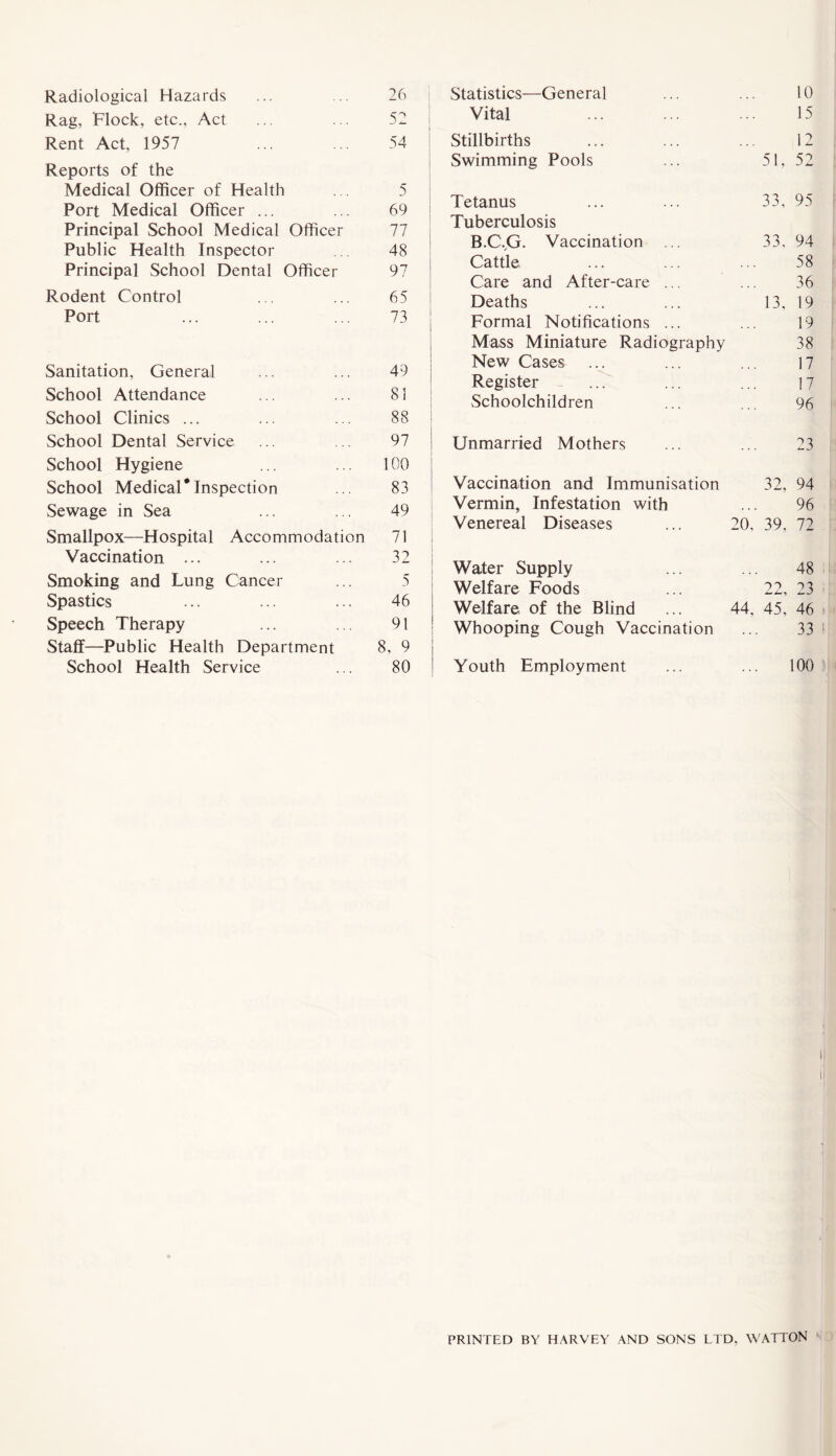 Rag, Flock, etc., Act ... ... 52 Rent Act, 1957 ... ... 54 Reports of the Medical Officer of Health ... 5 Port Medical Officer ... ... 69 Principal School Medical Officer 77 Public Health Inspector ... 48 Principal School Dental Officer 97 Rodent Control ... ... 65 Port ... ... ... 73 Sanitation, General ... ... 49 School Attendance ... ... 81 School Clinics ... ... ... 88 School Dental Service ... .. 97 School Hygiene ... ... 100 School Medical*Inspection ... 83 Sewage in Sea ... ... 49 Smallpox—Hospital Accommodation 71 Vaccination ... ... ... 32 Smoking and Lung Cancer ... 5 Spastics ... ... ... 46 Speech Therapy ... ... 91 Staff—Public Health Department 8, 9 School Health Service ... 80 Vital ... ... ... 15 Stillbirths ... ... ... 12 Swimming Pools ... 51, 52 i Tetanus ... ... 33, 95 Tuberculosis B.CVG. Vaccination ... 33, 94 Cattle ... ... ... 58 Care and After-care ... ... 36 Deaths ... ... 13, 19 Formal Notifications ... ... 19 Mass Miniature Radiography 38 New Cases ... ... ... 17 Register ... ... ... 17 Schoolchildren ... ... 96 Unmarried Mothers ... ... 23 Vaccination and Immunisation 32, 94 Vermin, Infestation with Venereal Diseases Water Supply Welfare Foods Welfare of the Blind Whooping Cough Vaccination Youth Employment 96 20, 39, 72 48 22, 23 44, 45, 46 33 I 100 PRINTED BY HARVEY AND SONS LTD, WATTON