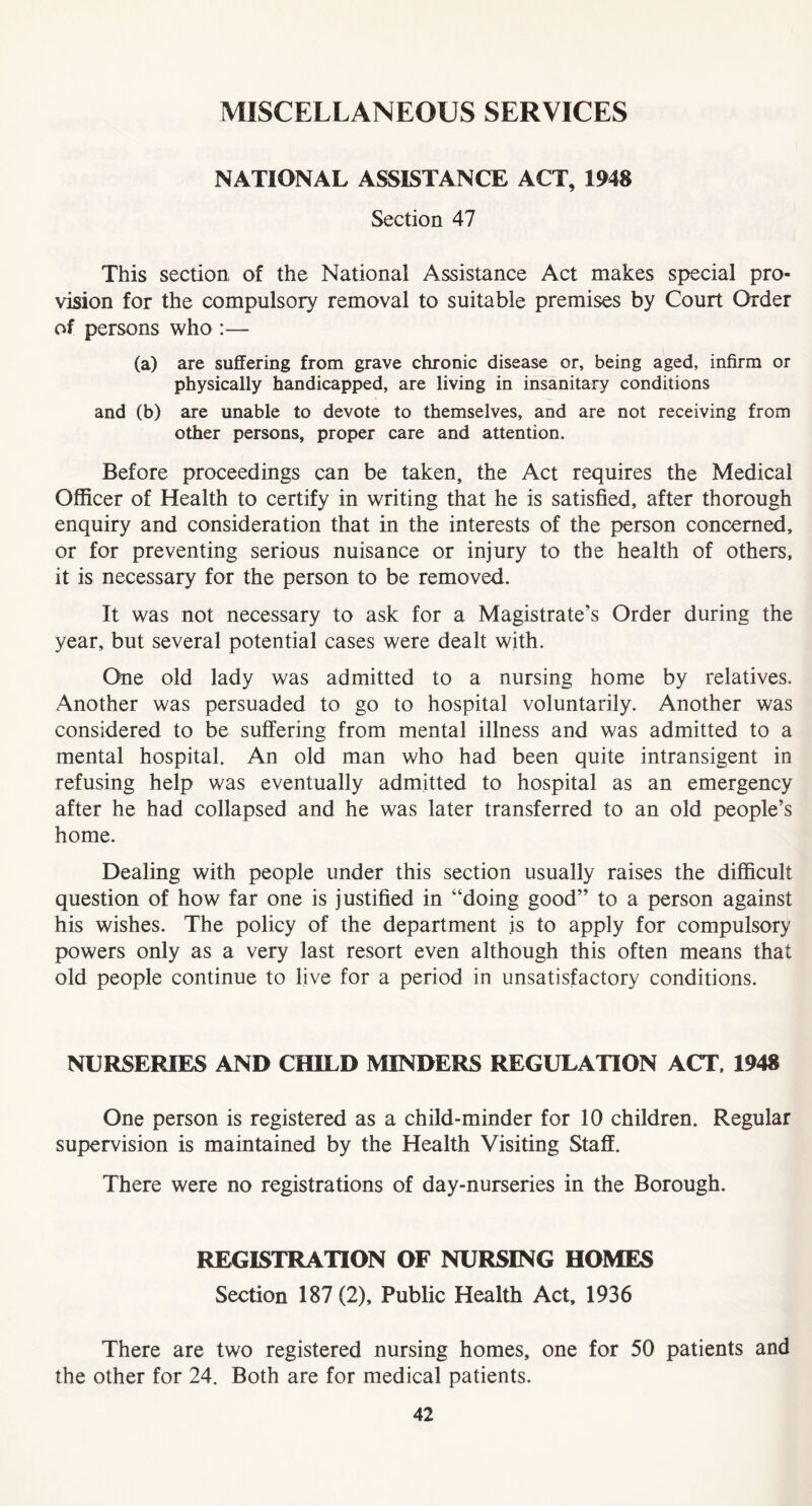 MISCELLANEOUS SERVICES NATIONAL ASSISTANCE ACT, 1^8 Section 47 This section of the National Assistance Act makes special pro- vision for the compulsory removal to suitable premises by Court Order of persons who :— (a) are suffering from grave chronic disease or, being aged, infirm or physically handicapped, are living in insanitary conditions and (b) are unable to devote to themselves, and are not receiving from other persons, proper care and attention. Before proceedings can be taken, the Act requires the Medical Officer of Health to certify in writing that he is satisfied, after thorough enquiry and consideration that in the interests of the person concerned, or for preventing serious nuisance or injury to the health of others, it is necessary for the person to be removed. It was not necessary to ask for a Magistrate’s Order during the year, but several potential cases were dealt with. One old lady was admitted to a nursing home by relatives. Another was persuaded to go to hospital voluntarily. Another was considered to be suffering from mental illness and was admitted to a mental hospital. An old man who had been quite intransigent in refusing help was eventually admitted to hospital as an emergency after he had collapsed and he was later transferred to an old people’s home. Dealing with people under this section usually raises the difficult question of how far one is justified in “doing good” to a person against his wishes. The policy of the department is to apply for compulsory powers only as a very last resort even although this often means that old people continue to live for a period in unsatisfactory conditions. NURSERIES AND CHILD MINDERS REGULATION ACT, 1948 One person is registered as a child-minder for 10 children. Regular supervision is maintained by the Health Visiting Staff. There were no registrations of day-nurseries in the Borough. REGISTRATION OF NURSING HOMES Section 187 (2), Public Health Act, 1936 There are two registered nursing homes, one for 50 patients and the other for 24. Both are for medical patients.