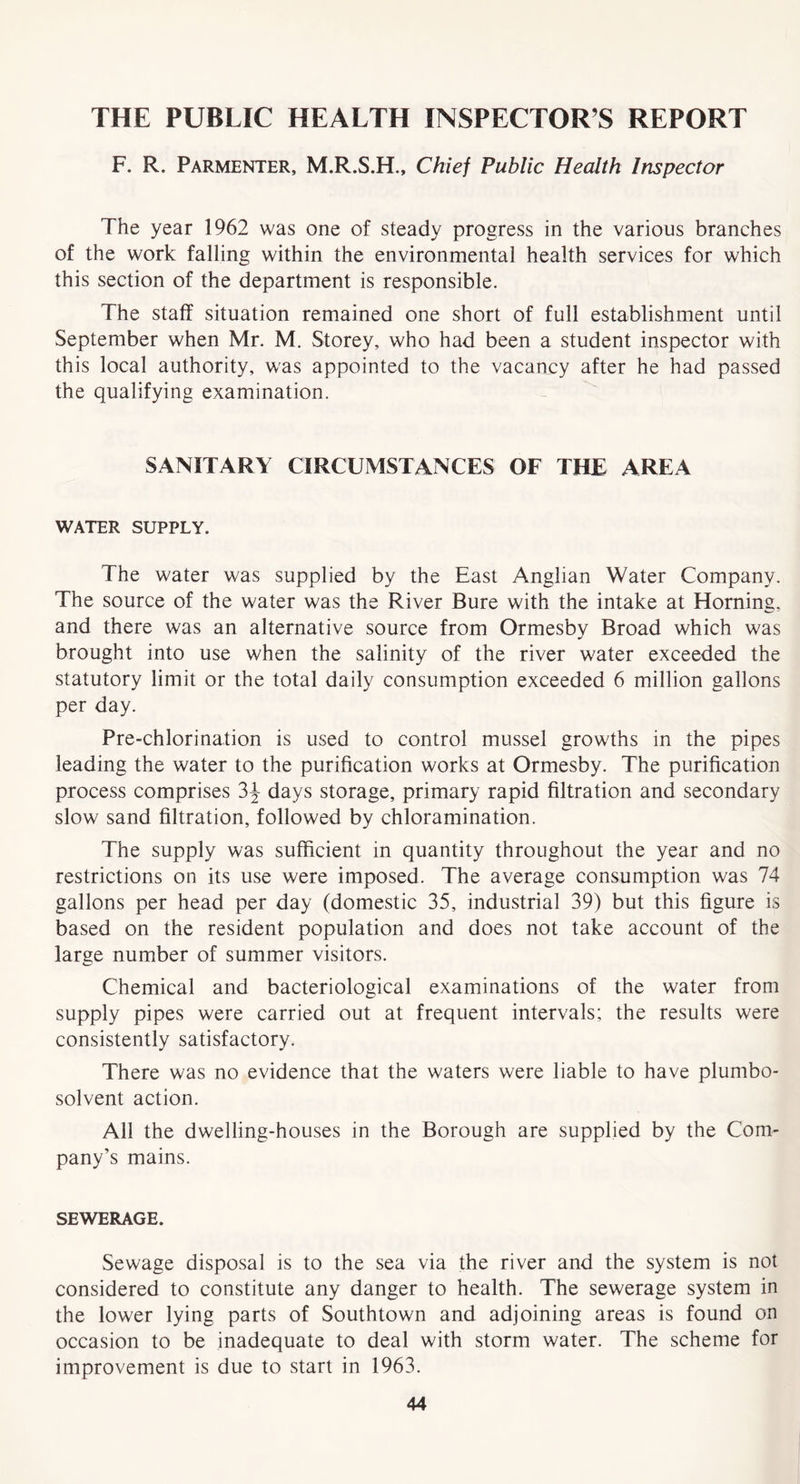 THE PUBLIC HEALTH INSPECTOR’S REPORT F. R. Parmenter, M.R.S.H., Chief Public Health Inspector The year 1962 was one of steady progress in the various branches of the work falling within the environmental health services for which this section of the department is responsible. The staff situation remained one short of full establishment until September when Mr. M. Storey, who had been a student inspector with this local authority, was appointed to the vacancy after he had passed the qualifying examination. SANITARY CIRCUMSTANCES OF THE AREA WATER SUPPLY. The water was supplied by the East Anglian Water Company. The source of the water was the River Bure with the intake at Horning, and there was an alternative source from Ormesby Broad which was brought into use when the salinity of the river water exceeded the statutory limit or the total daily consumption exceeded 6 million gallons per day. Pre-chlorination is used to control mussel growths in the pipes leading the water to the purification works at Ormesby. The purification process comprises 3^ days storage, primary rapid filtration and secondary slow sand filtration, followed by chloramination. The supply was sufficient in quantity throughout the year and no restrictions on its use were imposed. The average consumption was 74 gallons per head per day (domestic 35, industrial 39) but this figure is based on the resident population and does not take account of the large number of summer visitors. Chemical and bacteriolosical examinations of the water from supply pipes were carried out at frequent intervals; the results were consistently satisfactory. There was no evidence that the waters were liable to have plumbo- solvent action. All the dwelling-houses in the Borough are supplied by the Com- pany’s mains. SEWERAGE. Sewage disposal is to the sea via the river and the system is not considered to constitute any danger to health. The sewerage system in the lower lying parts of Southtown and adjoining areas is found on occasion to be inadequate to deal with storm water. The scheme for improvement is due to start in 1963.