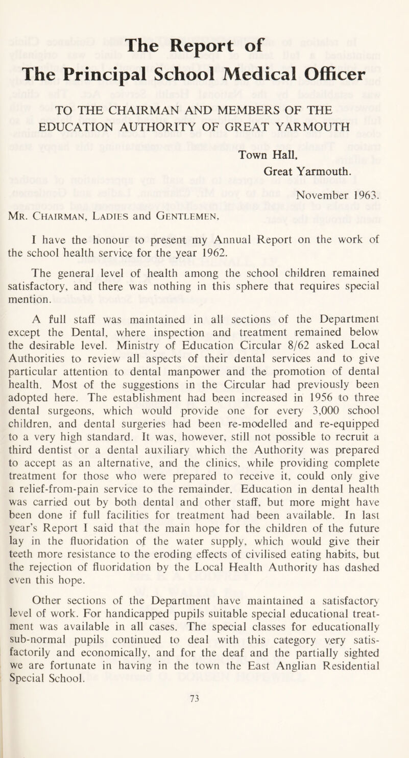 The Report of The Principal School Medical Officer TO THE CHAIRMAN AND MEMBERS OF THE EDUCATION AUTHORITY OF GREAT YARMOUTH Town Hall, Great Yarmouth . November 1963. Mr. Chairman, Ladies and Gentlemen, I have the honour to present my Annual Report on the work of the school health service for the year 1962. The general level of health among the school children remained satisfactory, and there was nothing in this sphere that requires special mention. A full staff was maintained in all sections of the Department except the Dental, where inspection and treatment remained below the desirable level. Ministry of Education Circular 8/62 asked Local Authorities to review all aspects of their dental services and to give particular attention to dental manpower and the promotion of dental health. Most of the suggestions in the Circular had previously been adopted here. The establishment had been increased in 1956 to three dental surgeons, which would provide one for every 3,000 school children, and dental surgeries had been re-modelled and re-equipped to a very high standard. It was, however, still not possible to recruit a third dentist or a dental auxiliary which the Authority was prepared to accept as an alternative, and the clinics, while providing complete treatment for those who were prepared to receive it, could only give a relief-from-pain service to the remainder. Education in dental health was carried out by both dental and other staff, but more might have been done if full facilities for treatment had been available. In last year’s Report I said that the main hope for the children of the future lay in the fluoridation of the water supply, which would give their teeth more resistance to the eroding effects of civilised eating habits, but the rejection of fluoridation by the Local Health Authority has dashed even this hope. Other sections of the Department have maintained a satisfactory level of work. For handicapped pupils suitable special educational treat- ment was available in all cases. The special classes for educationally sub-normal pupils continued to deal with this category very satis- factorily and economically, and for the deaf and the partially sighted we are fortunate in having in the town the East Anglian Residential Special School.