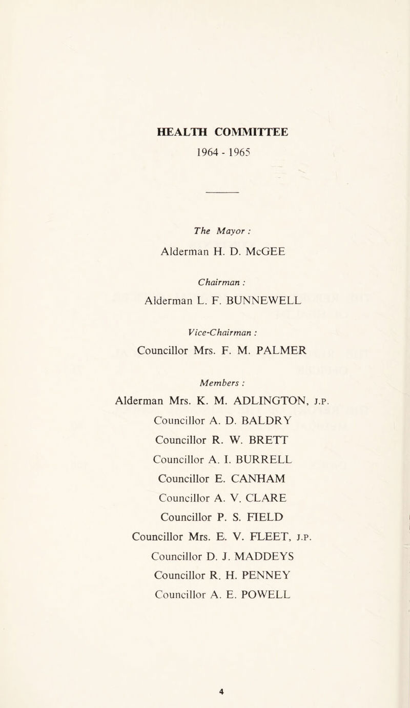 HEALTH COMMITTEE 1964 - 1965 The Mayor : Alderman H. D. McGEE Chairman : Alderman L. F. BUNNEWELL Vice-Chairman : Councillor Mrs. F. M. PALMER Members : Alderman Mrs. K. M. ADLINGTON, j.p. Councillor A. D. BALDRY Councillor R. W. BRETT Councillor A. I. BURRELL Councillor E. CANHAM Councillor A. V. CLARE Councillor P. S. FIELD Councillor Mrs. E. V. FLEET, j.p. Councillor D. J. MADDEYS Councillor R. H. PENNEY Councillor A. E. POWELL