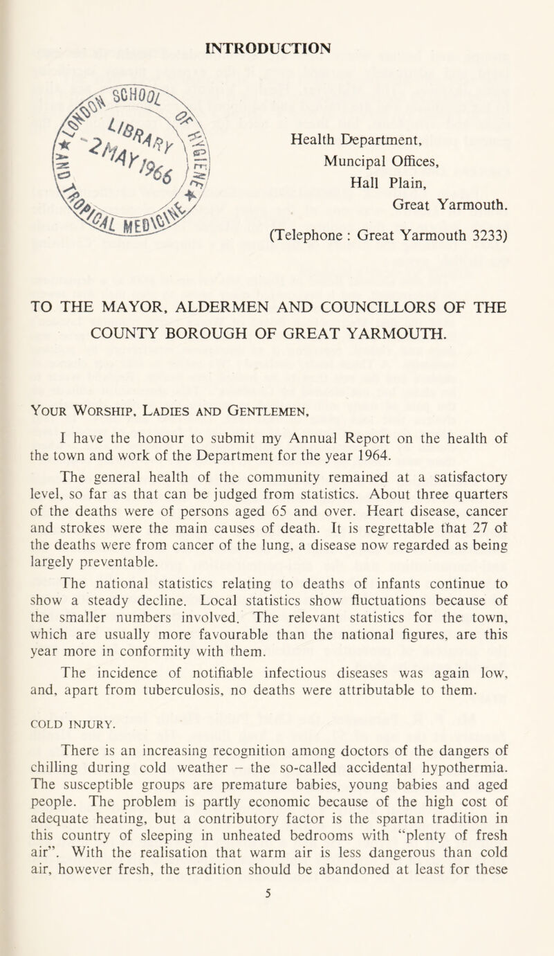 INTRODUCTION (Telephone : Great Yarmouth 3233) Health Department, Muncipal Offices, Hall Plain, Great Yarmouth. TO THE MAYOR, ALDERMEN AND COUNCILLORS OF THE COUNTY BOROUGH OF GREAT YARMOUTH. Your Worship, Ladies and Gentlemen, I have the honour to submit my Annual Report on the health of the town and work of the Department for the year 1964. The general health of the community remained at a satisfactory level, so far as that can be judged from statistics. About three quarters of the deaths were of persons aged 65 and over. Heart disease, cancer and strokes were the main causes of death. It is regrettable that 27 ot the deaths were from cancer of the lung, a disease now regarded as being largely preventable. The national statistics relating to deaths of infants continue to show a steady decline. Local statistics show fluctuations because of the smaller numbers involved. The relevant statistics for the town, which are usually more favourable than the national figures, are this year more in conformity with them. The incidence of notifiable infectious diseases was again low, and, apart from tuberculosis, no deaths were attributable to them. COLD INJURY. There is an increasing recognition among doctors of the dangers of chilling during cold weather - the so-called accidental hypothermia. The susceptible groups are premature babies, young babies and aged people. The problem is partly economic because of the high cost of adequate heating, but a contributory factor is the spartan tradition in this country of sleeping in unheated bedrooms with “plenty of fresh air”. With the realisation that warm air is less dangerous than cold air, however fresh, the tradition should be abandoned at least for these