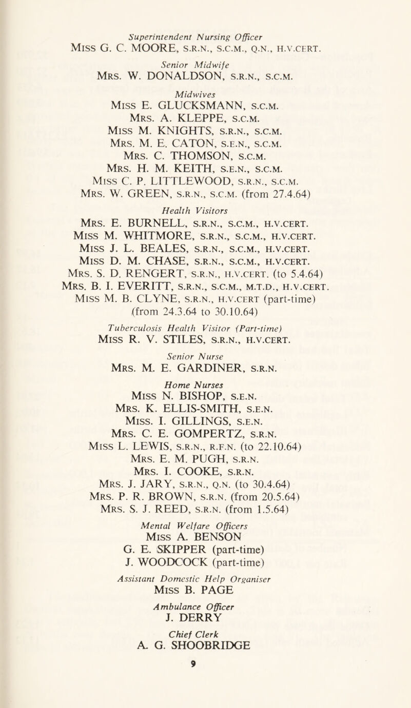 Superintendent Nursing Officer Miss G. C. MOORE, s.r.n., s.c.m., q.n., h.v.cert. Senior Midwife Mrs. W. DONALDSON, s.r.n., s.c.m. Midwives Miss E. GLUCKSMANN, s.c.m. Mrs. A. KLEPPE, s.c.m. Miss M. KNIGHTS, s.r.n., s.c.m. Mrs. M. E. CATON, s.e.n., s.c.m. Mrs. C. THOMSON, s.c.m. Mrs. H. M. KEITH, s.e.n., s.c.m. Miss C. P. LITTLEWOOD, s.r.n., s.c.m. Mrs. W. GREEN, s.r.n., s.c.m. (from 27.4.64) Health Visitors Mrs. E. BURNELL, s.r.n., s.c.m., h.v.cert. Miss M. WHITMORE, s.r.n., s.c.m., h.v.cert. Miss J. L. BEALES, s.r.n., s.c.m., h.v.cert. Miss D. M. CHASE, s.r.n., s.c.m., h.v.cert. Mrs. S. D. RENGERT, s.r.n., h.v.cert. (to 5.4.64) Mrs. B. I. EVERETT, s.r.n., s.c.m., m.t.d., h.v.cert. Miss M. B. CLYNE, s.r.n., h.v.cert (part-time) (from 24.3.64 to 30.10.64) Tuberculosis Health Visitor {Part-time) Miss R. V. STILES, s.r.n., h.v.cert. Senior Nurse Mrs. M. E. GARDINER, s.r.n. Home Nurses Miss N. BISHOP, s.e.n. Mrs. K. ELLIS-SMITH, s.e.n. Miss. I. GILLINGS, s.e.n. Mrs. C. E. GOMPERTZ, s.r.n. Miss L. LEWIS, s.r.n., r.f.n. (to 22.10.64) Mrs. E. M. PUGH, s.r.n. Mrs. I. COOKE, s.r.n. Mrs. J. JARY, s.r.n., q.n. (to 30.4.64) Mrs. P. R. BROWN, s.r.n. (from 20.5.64) Mrs. S. J. REED, s.r.n. (from 1.5.64) Mental Welfare Officers Miss A. BENSON G. E. SKIPPER (part-time) J. WOODCOCK (part-time) Assistant Domestic Help Organiser Miss B. PAGE Ambulance Officer J. DERRY Chief Clerk A. G. SHOOBRIDGE