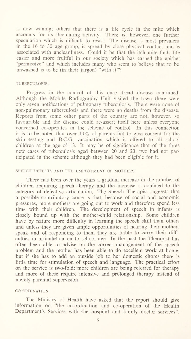 is now waning; others that there is a life cycle in the mite which accounts for its fluctuating activity. There is, however, one further speculation which is difficult to resist. The disease is most prevalent, in the 16 to 30 age group, is spread by close physical contact and is associated with uncleanliness. Could it be that the itch mite finds life easier and more fruitful in our society which has earned the epithet “permissive” and which includes many who seem to believe that to be unwashed is to be (in their jargon) “with it”? TUBERCULOSIS. Progress in the control of this once dread disease continued. Although the Mobile Radiography Unit visited the town there were only seven notifications of pulmonary tuberculosis. There were none of non-pulmonary tuberculosis and there were no deaths from the disease. Reports from some other parts of the country are not, however, so favourable and the disease could re-assert itself here unless everyone concerned co-operates in the scheme of control. In this connection it is to be noted that over 10% of parents fail to give consent for the skin testing and B.C.G. vaccination which is offered to all school children at the age of 13. It may be of significance that of the three new cases of tuberculosis aged between 20 and 23, two had not par- ticipated in the scheme although they had been eligible for it. SPEECH DEFECTS AND THE EMPLOYMENT OF MOTHERS. There has been over the years a gradual increase in the number of children requiring speech therapy and the increase is confined to the category of defective articulation. The Speech Therapist suggests that a possible contributory cause is that, because of social and economic pressures, more mothers are going out to work and therefore spend less time with their children. The development of speech in infants is closely bound up with the mother-child relationship. Some children have by nature more difficulty in learning the speech skill than others and unless they are given ample opportunities of hearing their mothers speak and of responding to them they are liable to carry their diffi- culties in articulation on to school age. In the past the Therapist has often been able to advise on the correct management of the speech problem and the mother has been able to do excellent work at home, but if she has to add an outside job to her domestic chores there is little time for stimulation of speech and language. The practical effort on the service is two-fold; more children are being referred for therapy and more of these require intensive and prolonged therapy instead of merely parental supervision. CO-ORDINATION. The Ministry of Health have asked that the report should give information on “the co-ordination and co-operation of the Health Department’s Services with the hospital and family doctor services”.