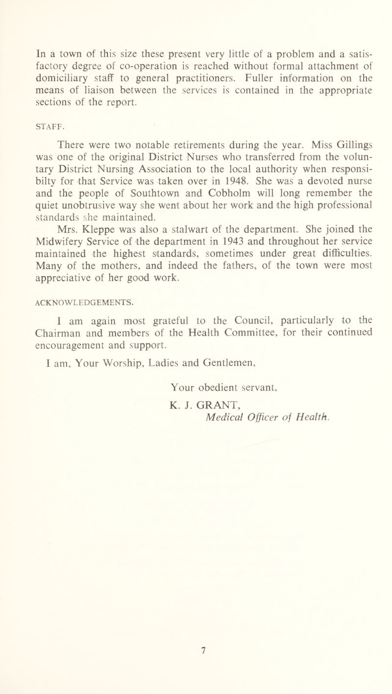 In a town of this size these present very little of a problem and a satis- factory degree of co-operation is reached without formal attachment of domiciliary staff to general practitioners. Fuller information on the means of liaison between the services is contained in the appropriate sections of the report. STAFF. There were two notable retirements during the year. Miss Gillings was one of the original District Nurses who transferred from the volun- tary District Nursing Association to the local authority when responsi- bilty for that Service was taken over in 1948. She was a devoted nurse and the people of Southtown and Cobholm will long remember the quiet unobtrusive way she went about her work and the high professional standards she maintained. Mrs. Kleppe was also a stalwart of the department. She joined the Midwifery Service of the department in 1943 and throughout her service maintained the highest standards, sometimes under great difficulties. Many of the mothers, and indeed the fathers, of the town were most appreciative of her good work. ACKNOWLEDGEMENTS. 1 am again most grateful to the Council, particularly to the Chairman and members of the Health Committee, for their continued encouragement and support. I am. Your Worship, Ladies and Gentlemen, Your obedient servant, K. J. GRANT, Medical Officer of Health,