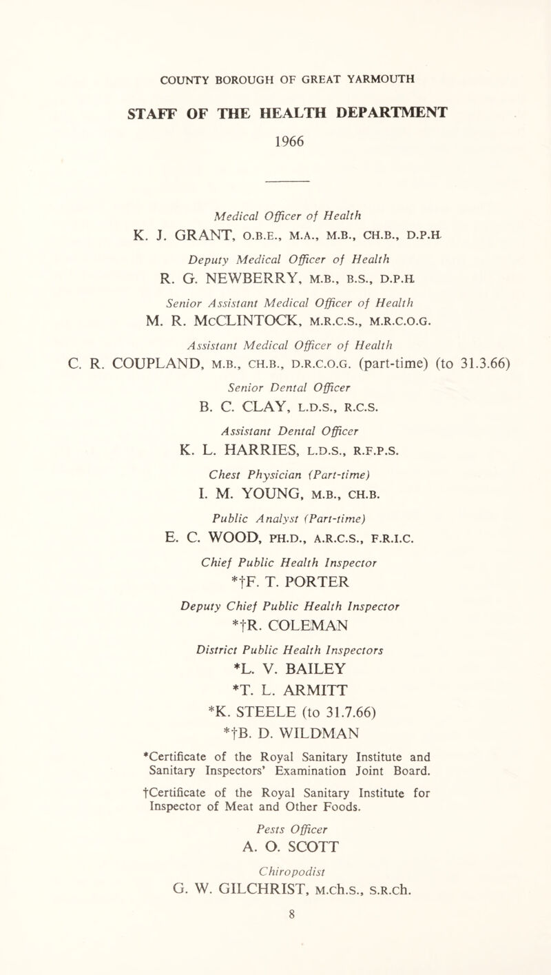 COUNTY BOROUGH OF GREAT YARMOUTH STAFF OF THE HEALTH DEPARTMENT 1966 Medical Officer of Health K. J. GRANT, O.B.E., M.A., M.B., CH.B., D.P.H- Deputy Medical Officer of Health R. G. NEWBERRY, m.b., b.s., d.p.h Senior Assistant Medical Officer of Health M. R. McCLINTOCK, m.r.c.s., m.r.c.o.g. Assistant Medical Officer of Health C. R. COUPLAND, m.b., ch.b., d.r.c.o.g. (part-time) (to 31.3.66) Senior Dental Officer B. C. CLAY, l.d.s., r.c.s. Assistant Dental Officer K. L. HARRIES, l.d.s., r.f.p.s. Chest Physician {Part-time) I. M. YOUNG, m.b., ch.b. Public Analyst (Part-time) E. C. WOOD, ph.d., a.r.c.s., f.r.i.c. Chief Public Health Inspector *tF. T. PORTER Deputy Chief Public Health Inspector *tR. COLEMAN District Public Health Inspectors *L. V. BAILEY *T. L. ARMITT *K. STEELE (to 31.7.66) *|B. D. WILDMAN ^Certificate of the Royal Sanitary Institute and Sanitary Inspectors’ Examination Joint Board. fCertificate of the Royal Sanitary Institute for Inspector of Meat and Other Foods. Pests Officer A. O. SCOTT Chiropodist G. W. GILCHRIST, M.ch.s., s.R.ch.